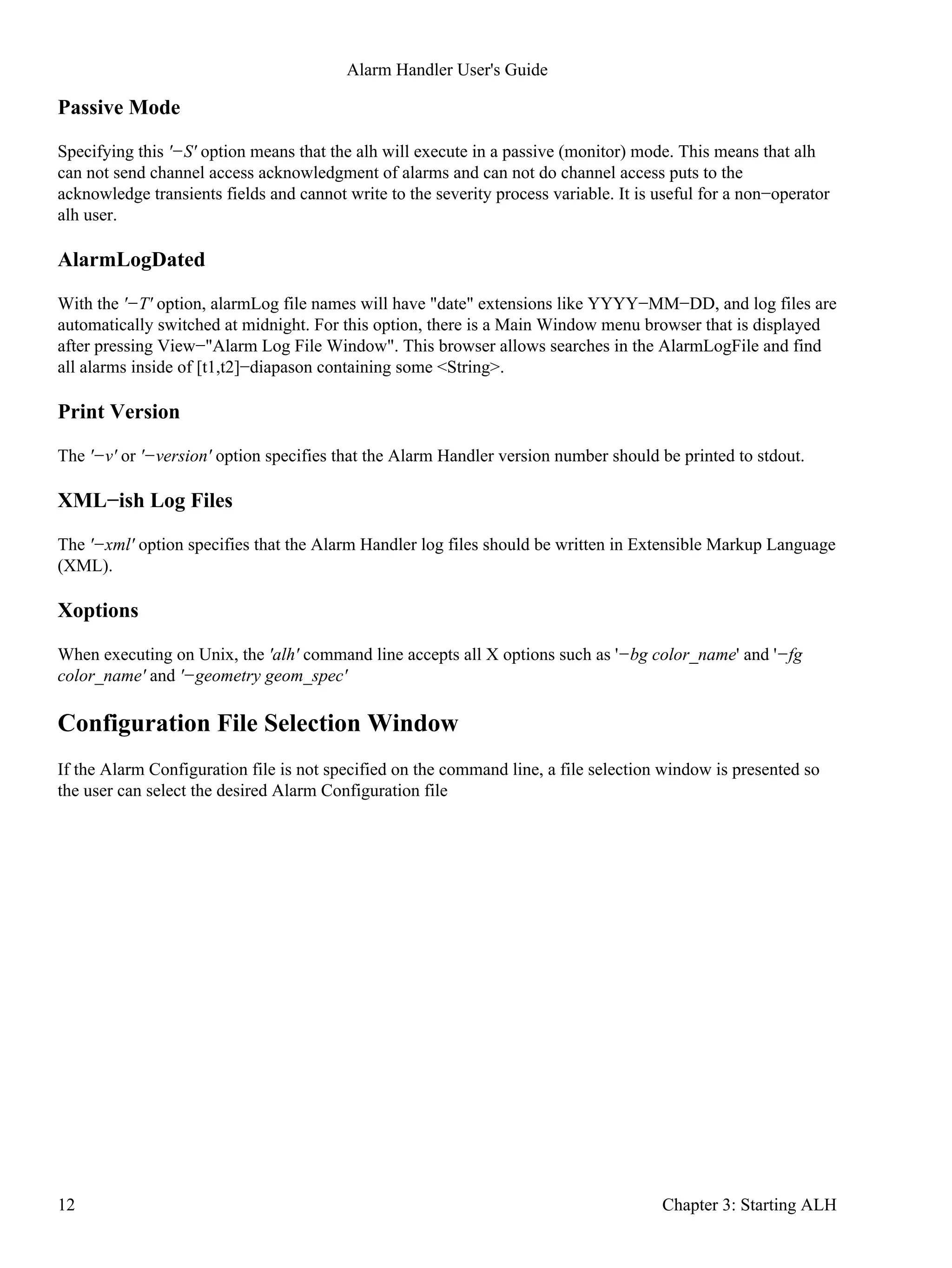 Passive Mode
Specifying this '−S' option means that the alh will execute in a passive (monitor) mode. This means that alh
can not send channel access acknowledgment of alarms and can not do channel access puts to the
acknowledge transients fields and cannot write to the severity process variable. It is useful for a non−operator
alh user.
AlarmLogDated
With the '−T' option, alarmLog file names will have "date" extensions like YYYY−MM−DD, and log files are
automatically switched at midnight. For this option, there is a Main Window menu browser that is displayed
after pressing View−"Alarm Log File Window". This browser allows searches in the AlarmLogFile and find
all alarms inside of [t1,t2]−diapason containing some <String>.
Print Version
The '−v' or '−version' option specifies that the Alarm Handler version number should be printed to stdout.
XML−ish Log Files
The '−xml' option specifies that the Alarm Handler log files should be written in Extensible Markup Language
(XML).
Xoptions
When executing on Unix, the 'alh' command line accepts all X options such as '−bg color_name' and '−fg
color_name' and '−geometry geom_spec'
Configuration File Selection Window
If the Alarm Configuration file is not specified on the command line, a file selection window is presented so
the user can select the desired Alarm Configuration file
Alarm Handler User's Guide
12 Chapter 3: Starting ALH
 