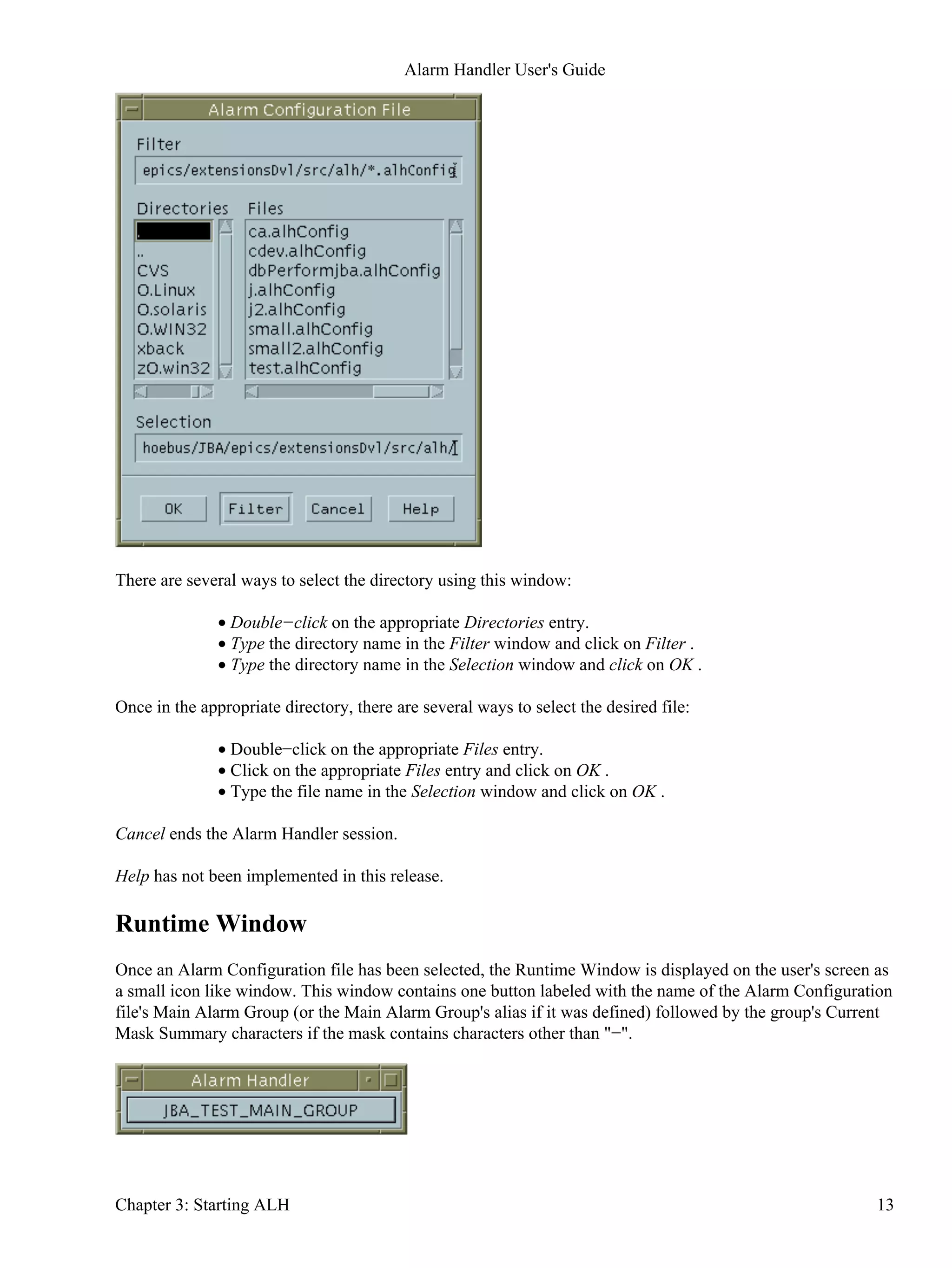 There are several ways to select the directory using this window:
Double−click on the appropriate Directories entry.•
Type the directory name in the Filter window and click on Filter .•
Type the directory name in the Selection window and click on OK .•
Once in the appropriate directory, there are several ways to select the desired file:
Double−click on the appropriate Files entry.•
Click on the appropriate Files entry and click on OK .•
Type the file name in the Selection window and click on OK .•
Cancel ends the Alarm Handler session.
Help has not been implemented in this release.
Runtime Window
Once an Alarm Configuration file has been selected, the Runtime Window is displayed on the user's screen as
a small icon like window. This window contains one button labeled with the name of the Alarm Configuration
file's Main Alarm Group (or the Main Alarm Group's alias if it was defined) followed by the group's Current
Mask Summary characters if the mask contains characters other than "−".
Alarm Handler User's Guide
Chapter 3: Starting ALH 13
 