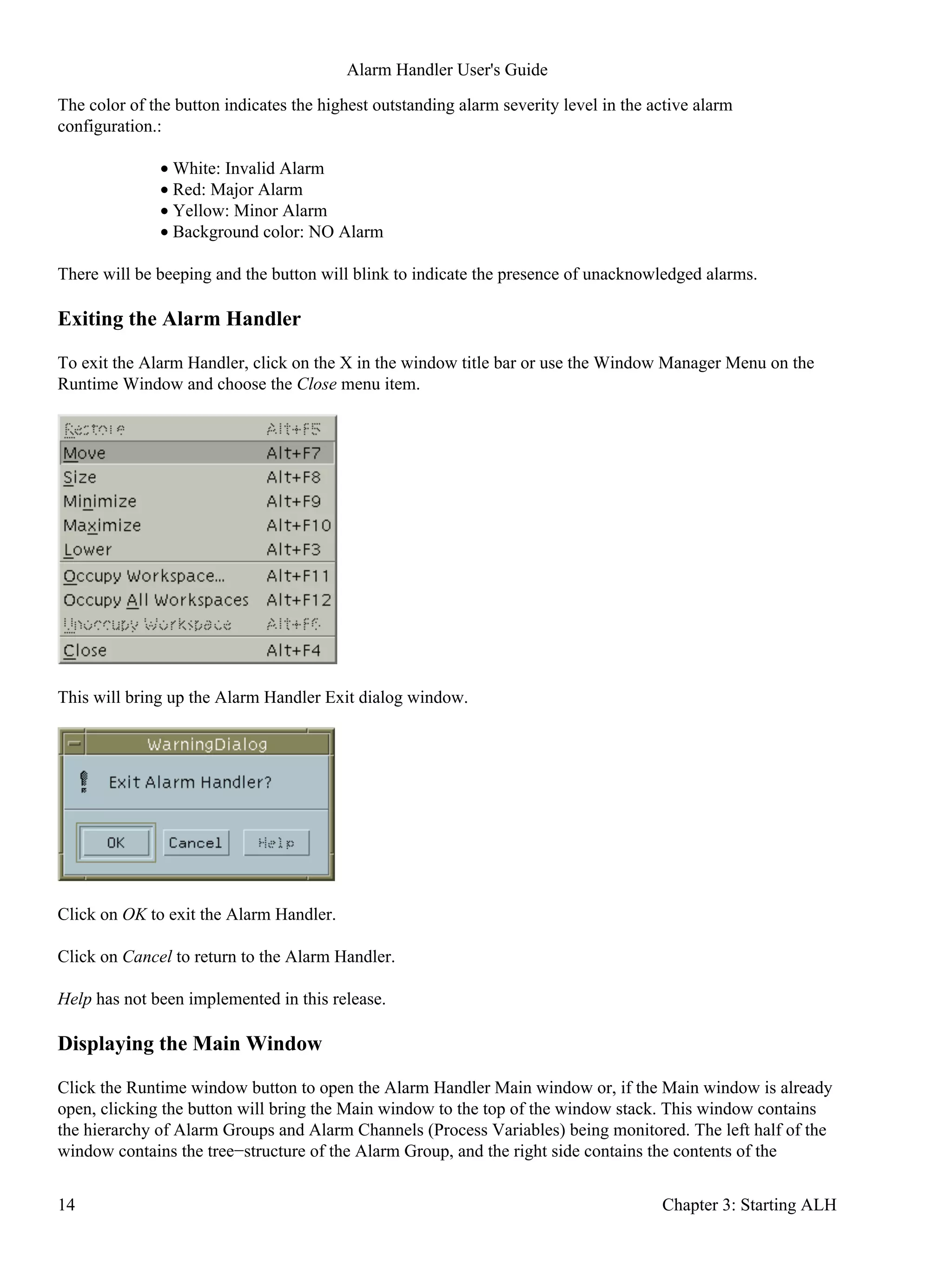 The color of the button indicates the highest outstanding alarm severity level in the active alarm
configuration.:
White: Invalid Alarm•
Red: Major Alarm•
Yellow: Minor Alarm•
Background color: NO Alarm•
There will be beeping and the button will blink to indicate the presence of unacknowledged alarms.
Exiting the Alarm Handler
To exit the Alarm Handler, click on the X in the window title bar or use the Window Manager Menu on the
Runtime Window and choose the Close menu item.
This will bring up the Alarm Handler Exit dialog window.
Click on OK to exit the Alarm Handler.
Click on Cancel to return to the Alarm Handler.
Help has not been implemented in this release.
Displaying the Main Window
Click the Runtime window button to open the Alarm Handler Main window or, if the Main window is already
open, clicking the button will bring the Main window to the top of the window stack. This window contains
the hierarchy of Alarm Groups and Alarm Channels (Process Variables) being monitored. The left half of the
window contains the tree−structure of the Alarm Group, and the right side contains the contents of the
Alarm Handler User's Guide
14 Chapter 3: Starting ALH
 