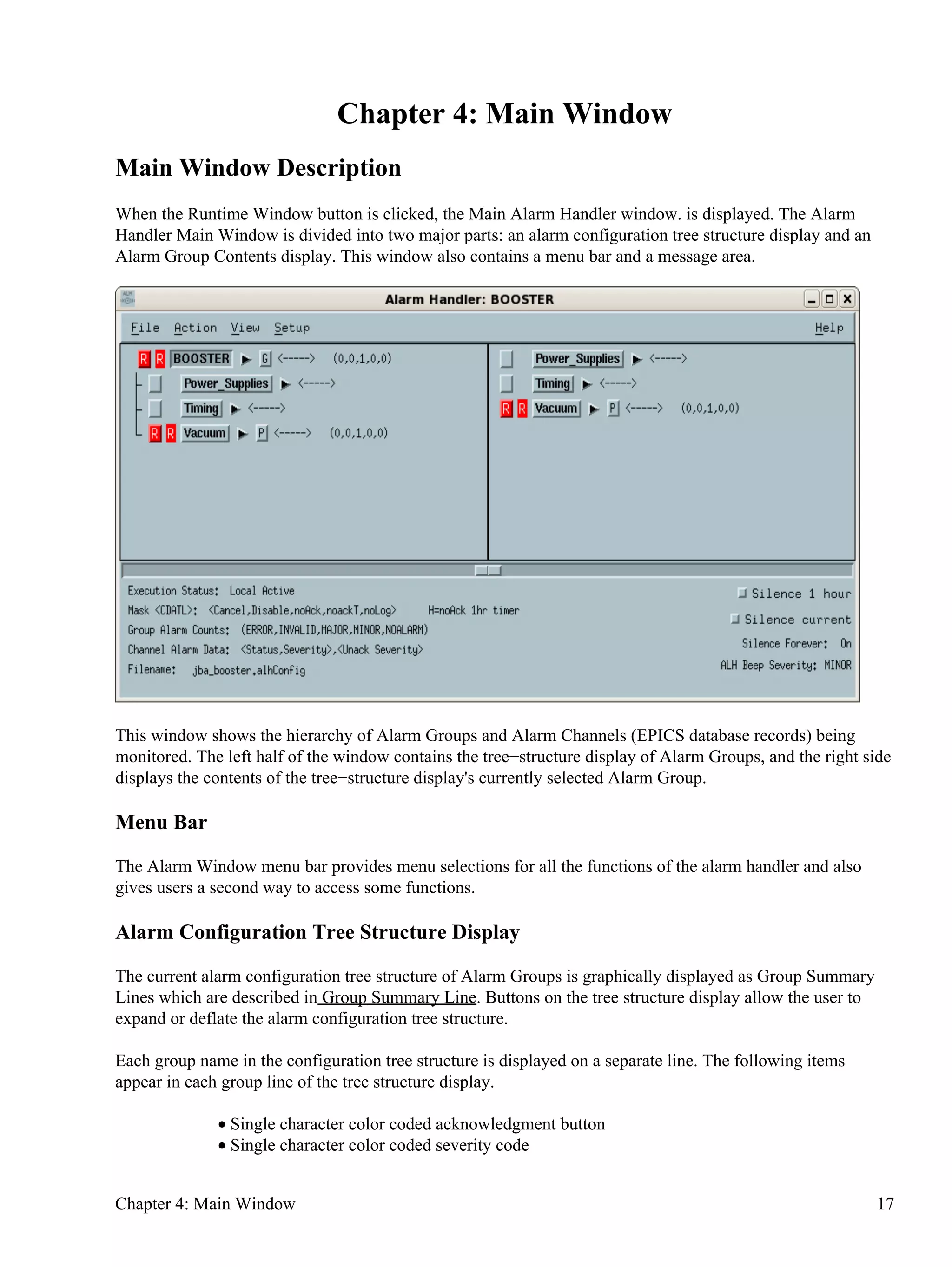 Chapter 4: Main Window
Main Window Description
When the Runtime Window button is clicked, the Main Alarm Handler window. is displayed. The Alarm
Handler Main Window is divided into two major parts: an alarm configuration tree structure display and an
Alarm Group Contents display. This window also contains a menu bar and a message area.
This window shows the hierarchy of Alarm Groups and Alarm Channels (EPICS database records) being
monitored. The left half of the window contains the tree−structure display of Alarm Groups, and the right side
displays the contents of the tree−structure display's currently selected Alarm Group.
Menu Bar
The Alarm Window menu bar provides menu selections for all the functions of the alarm handler and also
gives users a second way to access some functions.
Alarm Configuration Tree Structure Display
The current alarm configuration tree structure of Alarm Groups is graphically displayed as Group Summary
Lines which are described in Group Summary Line. Buttons on the tree structure display allow the user to
expand or deflate the alarm configuration tree structure.
Each group name in the configuration tree structure is displayed on a separate line. The following items
appear in each group line of the tree structure display.
Single character color coded acknowledgment button•
Single character color coded severity code•
Chapter 4: Main Window 17
 