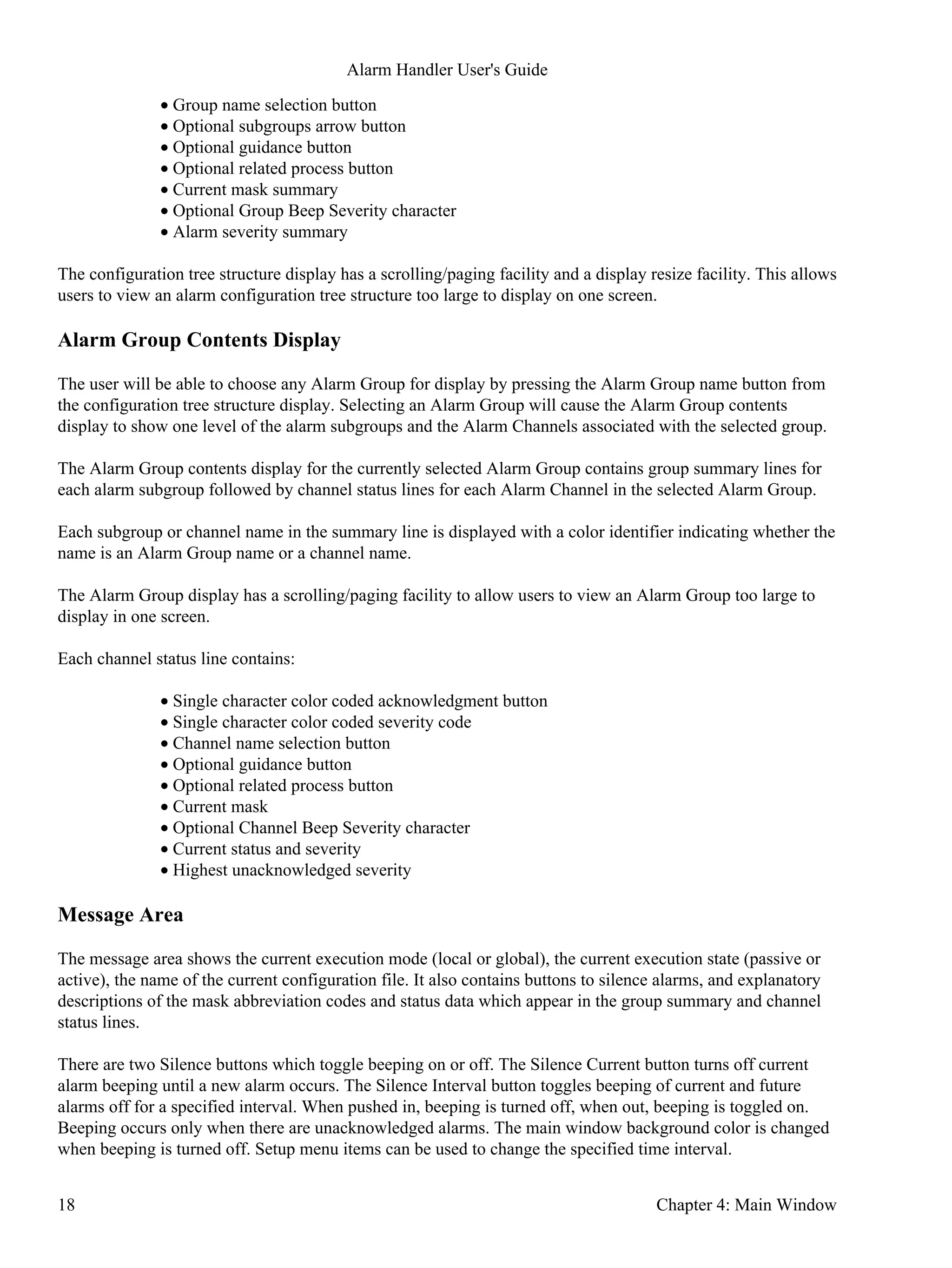 Group name selection button•
Optional subgroups arrow button•
Optional guidance button•
Optional related process button•
Current mask summary•
Optional Group Beep Severity character•
Alarm severity summary•
The configuration tree structure display has a scrolling/paging facility and a display resize facility. This allows
users to view an alarm configuration tree structure too large to display on one screen.
Alarm Group Contents Display
The user will be able to choose any Alarm Group for display by pressing the Alarm Group name button from
the configuration tree structure display. Selecting an Alarm Group will cause the Alarm Group contents
display to show one level of the alarm subgroups and the Alarm Channels associated with the selected group.
The Alarm Group contents display for the currently selected Alarm Group contains group summary lines for
each alarm subgroup followed by channel status lines for each Alarm Channel in the selected Alarm Group.
Each subgroup or channel name in the summary line is displayed with a color identifier indicating whether the
name is an Alarm Group name or a channel name.
The Alarm Group display has a scrolling/paging facility to allow users to view an Alarm Group too large to
display in one screen.
Each channel status line contains:
Single character color coded acknowledgment button•
Single character color coded severity code•
Channel name selection button•
Optional guidance button•
Optional related process button•
Current mask•
Optional Channel Beep Severity character•
Current status and severity•
Highest unacknowledged severity•
Message Area
The message area shows the current execution mode (local or global), the current execution state (passive or
active), the name of the current configuration file. It also contains buttons to silence alarms, and explanatory
descriptions of the mask abbreviation codes and status data which appear in the group summary and channel
status lines.
There are two Silence buttons which toggle beeping on or off. The Silence Current button turns off current
alarm beeping until a new alarm occurs. The Silence Interval button toggles beeping of current and future
alarms off for a specified interval. When pushed in, beeping is turned off, when out, beeping is toggled on.
Beeping occurs only when there are unacknowledged alarms. The main window background color is changed
when beeping is turned off. Setup menu items can be used to change the specified time interval.
Alarm Handler User's Guide
18 Chapter 4: Main Window
 