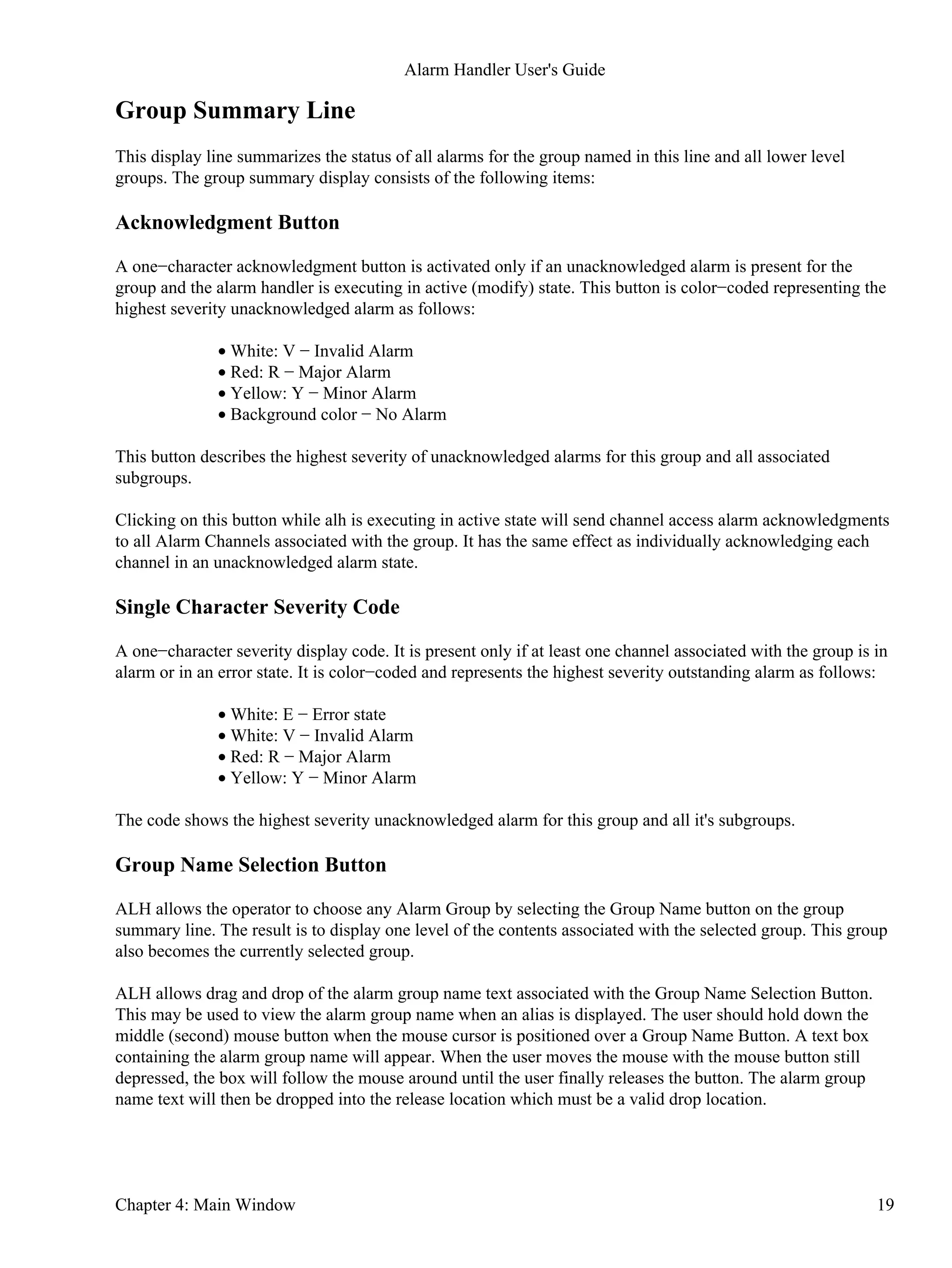 Group Summary Line
This display line summarizes the status of all alarms for the group named in this line and all lower level
groups. The group summary display consists of the following items:
Acknowledgment Button
A one−character acknowledgment button is activated only if an unacknowledged alarm is present for the
group and the alarm handler is executing in active (modify) state. This button is color−coded representing the
highest severity unacknowledged alarm as follows:
White: V − Invalid Alarm•
Red: R − Major Alarm•
Yellow: Y − Minor Alarm•
Background color − No Alarm•
This button describes the highest severity of unacknowledged alarms for this group and all associated
subgroups.
Clicking on this button while alh is executing in active state will send channel access alarm acknowledgments
to all Alarm Channels associated with the group. It has the same effect as individually acknowledging each
channel in an unacknowledged alarm state.
Single Character Severity Code
A one−character severity display code. It is present only if at least one channel associated with the group is in
alarm or in an error state. It is color−coded and represents the highest severity outstanding alarm as follows:
White: E − Error state•
White: V − Invalid Alarm•
Red: R − Major Alarm•
Yellow: Y − Minor Alarm•
The code shows the highest severity unacknowledged alarm for this group and all it's subgroups.
Group Name Selection Button
ALH allows the operator to choose any Alarm Group by selecting the Group Name button on the group
summary line. The result is to display one level of the contents associated with the selected group. This group
also becomes the currently selected group.
ALH allows drag and drop of the alarm group name text associated with the Group Name Selection Button.
This may be used to view the alarm group name when an alias is displayed. The user should hold down the
middle (second) mouse button when the mouse cursor is positioned over a Group Name Button. A text box
containing the alarm group name will appear. When the user moves the mouse with the mouse button still
depressed, the box will follow the mouse around until the user finally releases the button. The alarm group
name text will then be dropped into the release location which must be a valid drop location.
Alarm Handler User's Guide
Chapter 4: Main Window 19
 