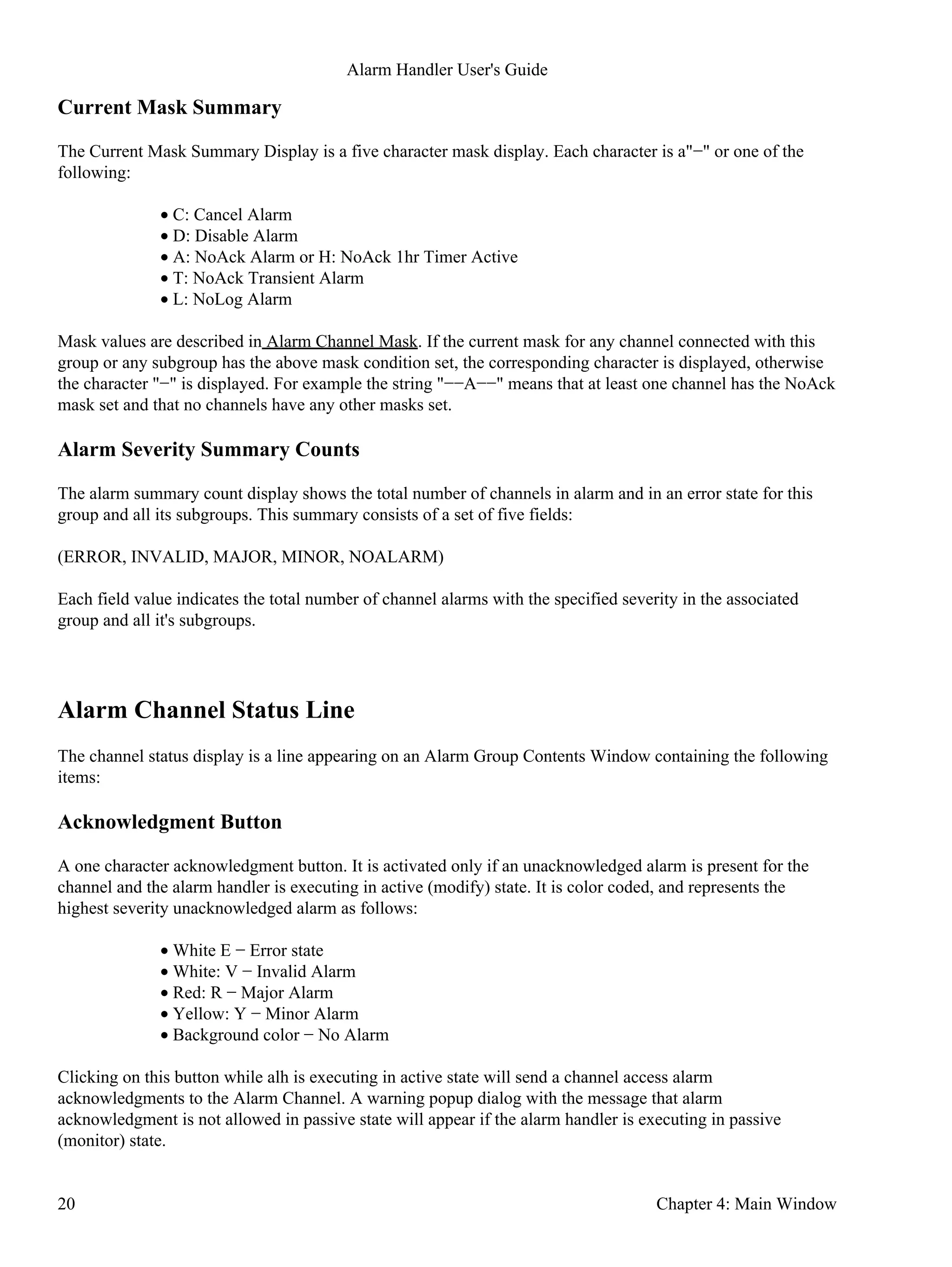 Current Mask Summary
The Current Mask Summary Display is a five character mask display. Each character is a"−" or one of the
following:
C: Cancel Alarm•
D: Disable Alarm•
A: NoAck Alarm or H: NoAck 1hr Timer Active•
T: NoAck Transient Alarm•
L: NoLog Alarm•
Mask values are described in Alarm Channel Mask. If the current mask for any channel connected with this
group or any subgroup has the above mask condition set, the corresponding character is displayed, otherwise
the character "−" is displayed. For example the string "−−A−−" means that at least one channel has the NoAck
mask set and that no channels have any other masks set.
Alarm Severity Summary Counts
The alarm summary count display shows the total number of channels in alarm and in an error state for this
group and all its subgroups. This summary consists of a set of five fields:
(ERROR, INVALID, MAJOR, MINOR, NOALARM)
Each field value indicates the total number of channel alarms with the specified severity in the associated
group and all it's subgroups.
Alarm Channel Status Line
The channel status display is a line appearing on an Alarm Group Contents Window containing the following
items:
Acknowledgment Button
A one character acknowledgment button. It is activated only if an unacknowledged alarm is present for the
channel and the alarm handler is executing in active (modify) state. It is color coded, and represents the
highest severity unacknowledged alarm as follows:
White E − Error state•
White: V − Invalid Alarm•
Red: R − Major Alarm•
Yellow: Y − Minor Alarm•
Background color − No Alarm•
Clicking on this button while alh is executing in active state will send a channel access alarm
acknowledgments to the Alarm Channel. A warning popup dialog with the message that alarm
acknowledgment is not allowed in passive state will appear if the alarm handler is executing in passive
(monitor) state.
Alarm Handler User's Guide
20 Chapter 4: Main Window
 