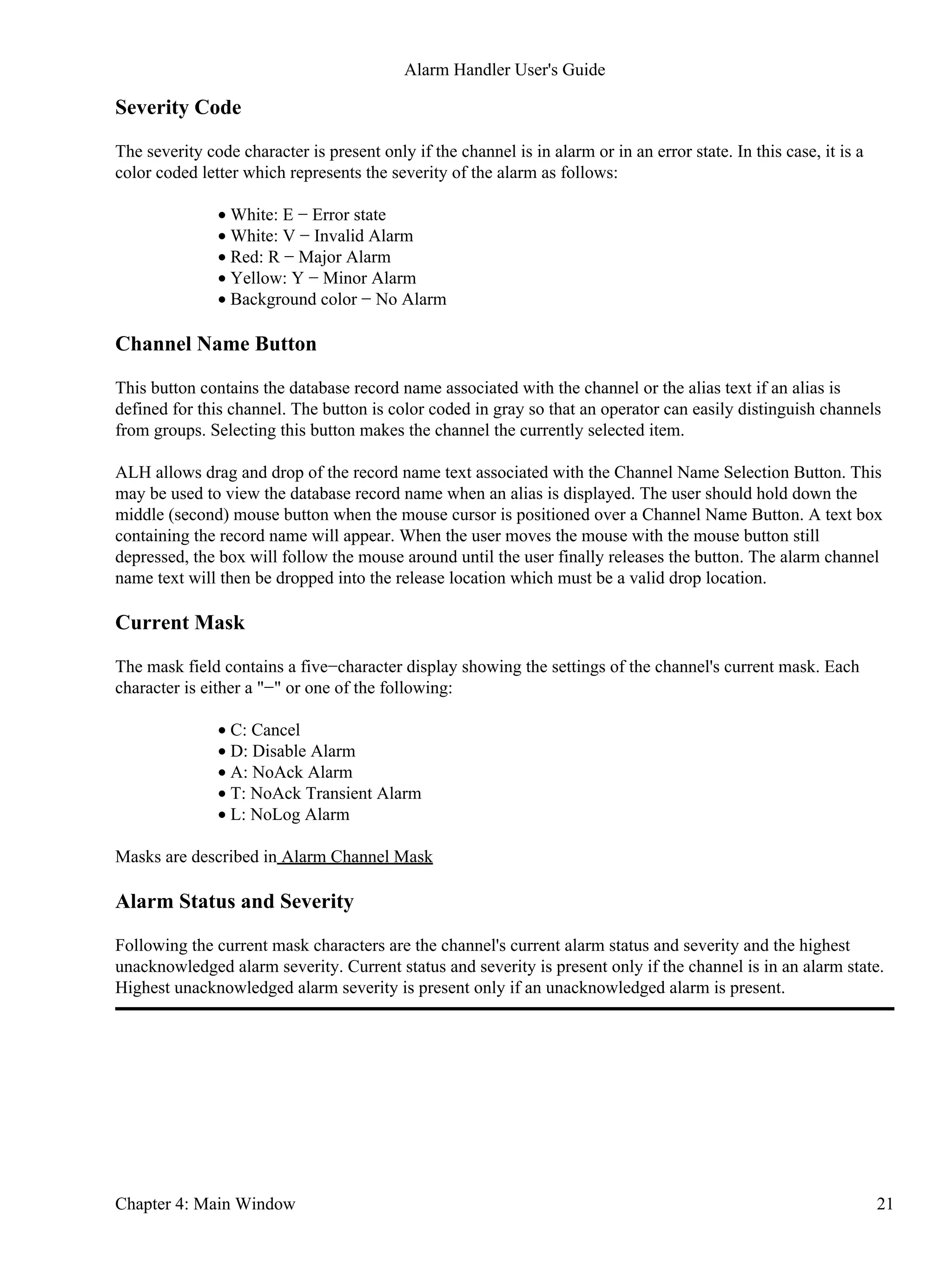 Severity Code
The severity code character is present only if the channel is in alarm or in an error state. In this case, it is a
color coded letter which represents the severity of the alarm as follows:
White: E − Error state•
White: V − Invalid Alarm•
Red: R − Major Alarm•
Yellow: Y − Minor Alarm•
Background color − No Alarm•
Channel Name Button
This button contains the database record name associated with the channel or the alias text if an alias is
defined for this channel. The button is color coded in gray so that an operator can easily distinguish channels
from groups. Selecting this button makes the channel the currently selected item.
ALH allows drag and drop of the record name text associated with the Channel Name Selection Button. This
may be used to view the database record name when an alias is displayed. The user should hold down the
middle (second) mouse button when the mouse cursor is positioned over a Channel Name Button. A text box
containing the record name will appear. When the user moves the mouse with the mouse button still
depressed, the box will follow the mouse around until the user finally releases the button. The alarm channel
name text will then be dropped into the release location which must be a valid drop location.
Current Mask
The mask field contains a five−character display showing the settings of the channel's current mask. Each
character is either a "−" or one of the following:
C: Cancel•
D: Disable Alarm•
A: NoAck Alarm•
T: NoAck Transient Alarm•
L: NoLog Alarm•
Masks are described in Alarm Channel Mask
Alarm Status and Severity
Following the current mask characters are the channel's current alarm status and severity and the highest
unacknowledged alarm severity. Current status and severity is present only if the channel is in an alarm state.
Highest unacknowledged alarm severity is present only if an unacknowledged alarm is present.
Alarm Handler User's Guide
Chapter 4: Main Window 21
 