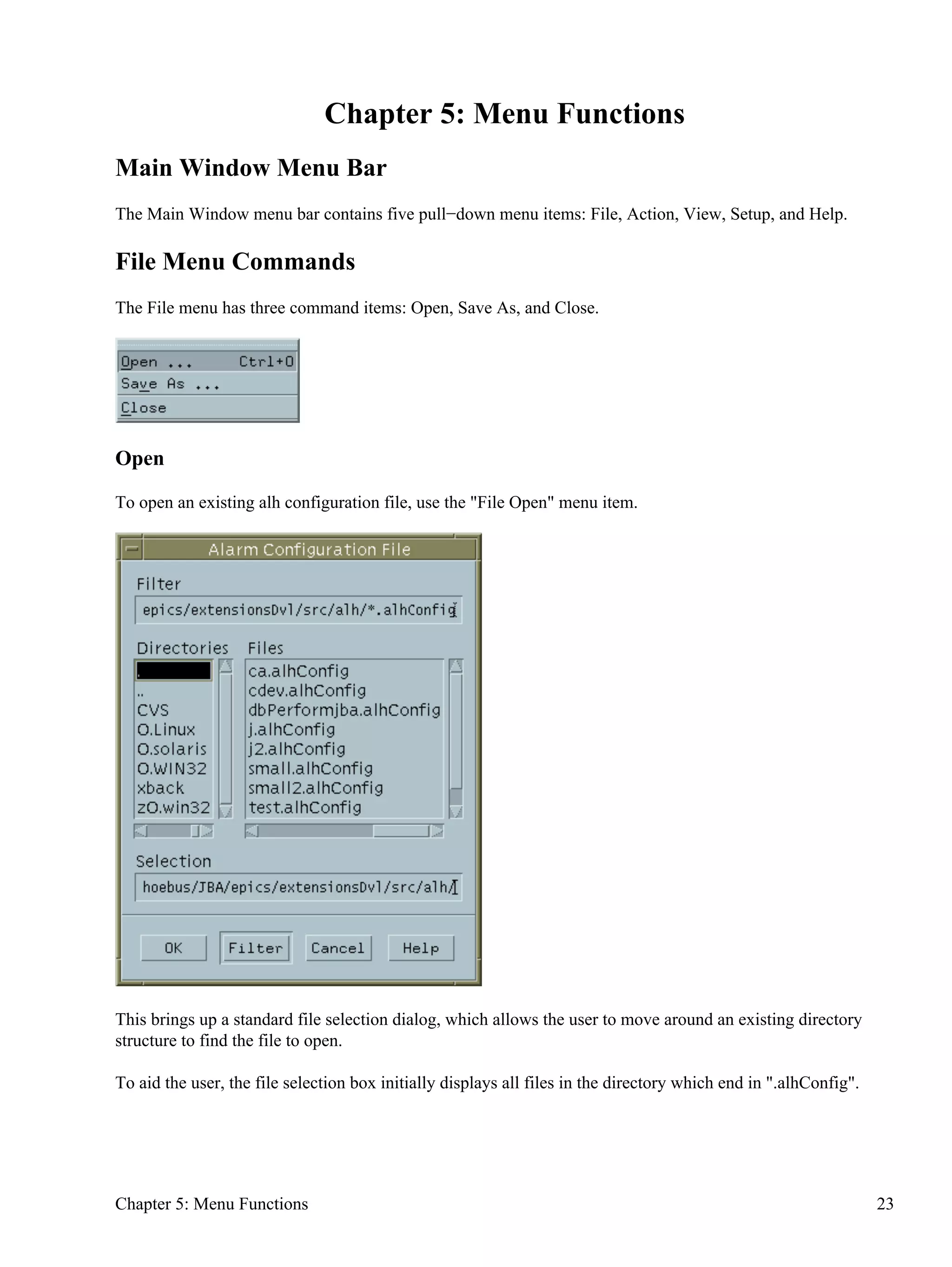 Chapter 5: Menu Functions
Main Window Menu Bar
The Main Window menu bar contains five pull−down menu items: File, Action, View, Setup, and Help.
File Menu Commands
The File menu has three command items: Open, Save As, and Close.
Open
To open an existing alh configuration file, use the "File Open" menu item.
This brings up a standard file selection dialog, which allows the user to move around an existing directory
structure to find the file to open.
To aid the user, the file selection box initially displays all files in the directory which end in ".alhConfig".
Chapter 5: Menu Functions 23
 