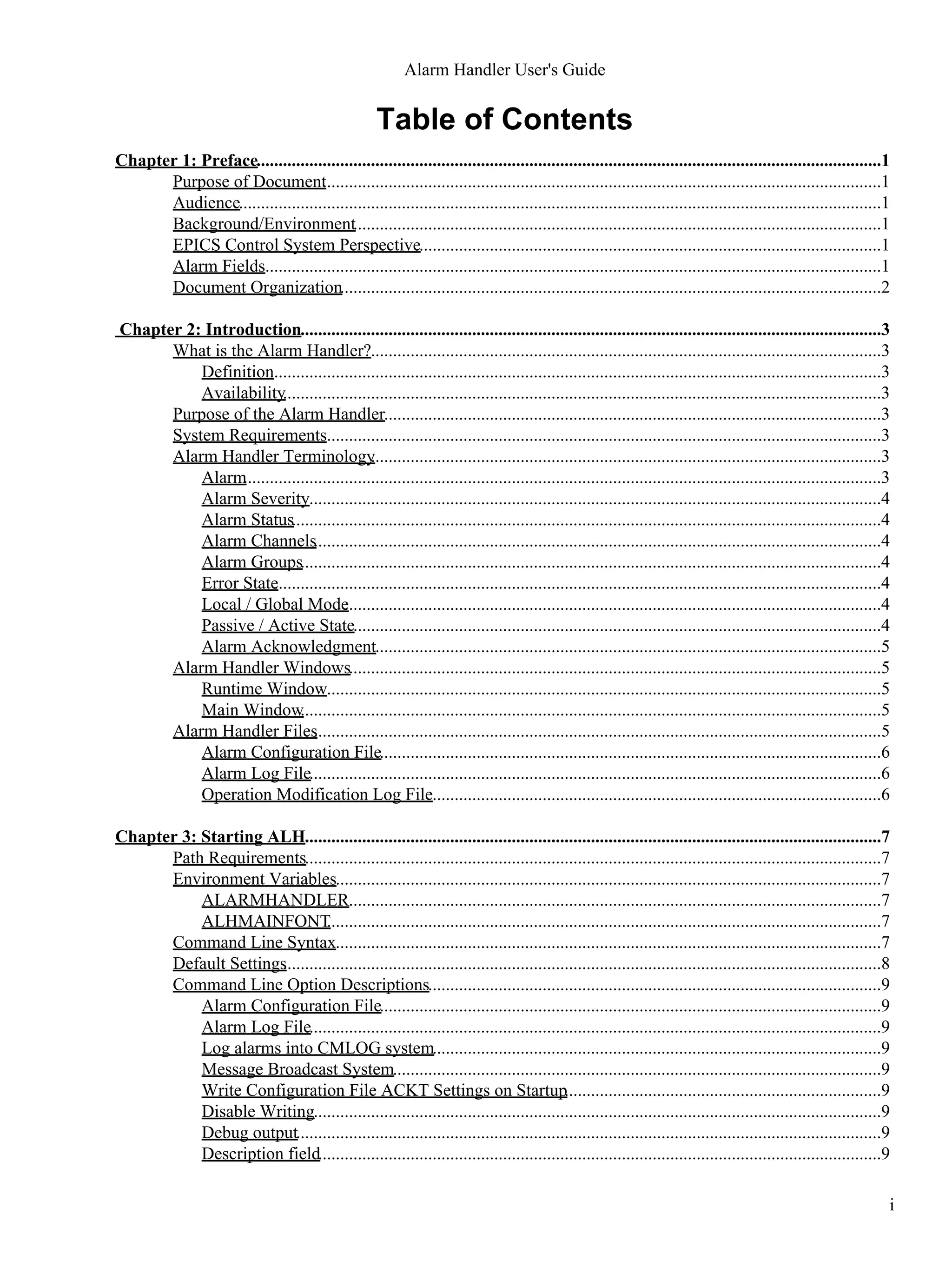 Table of Contents
Chapter 1: Preface..............................................................................................................................................1
Purpose of Document...............................................................................................................................1
Audience..................................................................................................................................................1
Background/Environment........................................................................................................................1
EPICS Control System Perspective.........................................................................................................1
Alarm Fields............................................................................................................................................1
Document Organization...........................................................................................................................2
Chapter 2: Introduction....................................................................................................................................3
What is the Alarm Handler?....................................................................................................................3
Definition...........................................................................................................................................3
Availability........................................................................................................................................3
Purpose of the Alarm Handler.................................................................................................................3
System Requirements..............................................................................................................................3
Alarm Handler Terminology....................................................................................................................3
Alarm.................................................................................................................................................3
Alarm Severity..................................................................................................................................4
Alarm Status......................................................................................................................................4
Alarm Channels.................................................................................................................................4
Alarm Groups....................................................................................................................................4
Error State..........................................................................................................................................4
Local / Global Mode..........................................................................................................................4
Passive / Active State........................................................................................................................4
Alarm Acknowledgment...................................................................................................................5
Alarm Handler Windows.........................................................................................................................5
Runtime Window..............................................................................................................................5
Main Window....................................................................................................................................5
Alarm Handler Files.................................................................................................................................5
Alarm Configuration File..................................................................................................................6
Alarm Log File..................................................................................................................................6
Operation Modification Log File......................................................................................................6
Chapter 3: Starting ALH...................................................................................................................................7
Path Requirements...................................................................................................................................7
Environment Variables............................................................................................................................7
ALARMHANDLER.........................................................................................................................7
ALHMAINFONT..............................................................................................................................7
Command Line Syntax............................................................................................................................7
Default Settings........................................................................................................................................8
Command Line Option Descriptions.......................................................................................................9
Alarm Configuration File..................................................................................................................9
Alarm Log File..................................................................................................................................9
Log alarms into CMLOG system......................................................................................................9
Message Broadcast System...............................................................................................................9
Write Configuration File ACKT Settings on Startup........................................................................9
Disable Writing.................................................................................................................................9
Debug output.....................................................................................................................................9
Description field................................................................................................................................9
Alarm Handler User's Guide
i
 