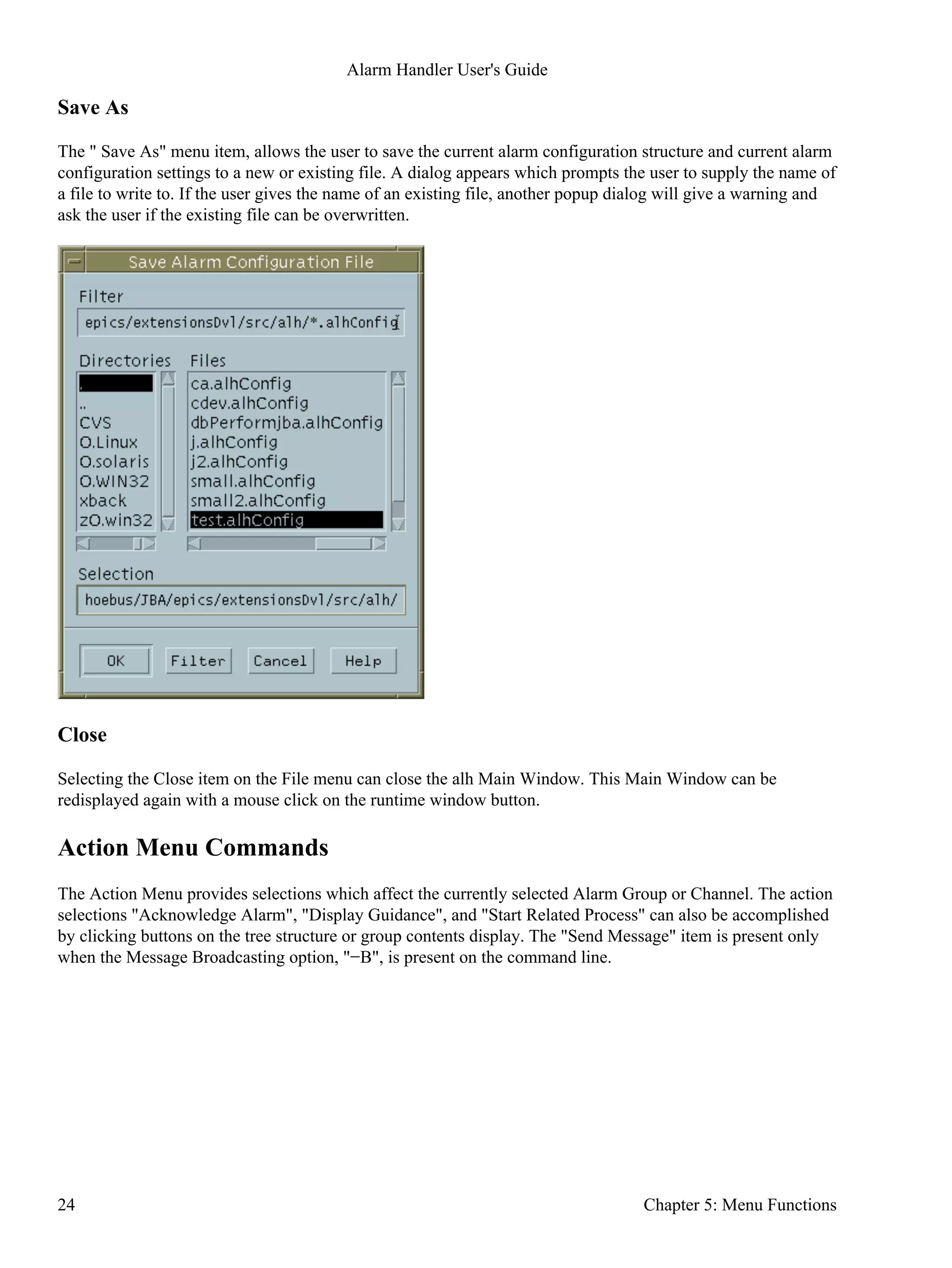 Save As
The " Save As" menu item, allows the user to save the current alarm configuration structure and current alarm
configuration settings to a new or existing file. A dialog appears which prompts the user to supply the name of
a file to write to. If the user gives the name of an existing file, another popup dialog will give a warning and
ask the user if the existing file can be overwritten.
Close
Selecting the Close item on the File menu can close the alh Main Window. This Main Window can be
redisplayed again with a mouse click on the runtime window button.
Action Menu Commands
The Action Menu provides selections which affect the currently selected Alarm Group or Channel. The action
selections "Acknowledge Alarm", "Display Guidance", and "Start Related Process" can also be accomplished
by clicking buttons on the tree structure or group contents display. The "Send Message" item is present only
when the Message Broadcasting option, "−B", is present on the command line.
Alarm Handler User's Guide
24 Chapter 5: Menu Functions
 