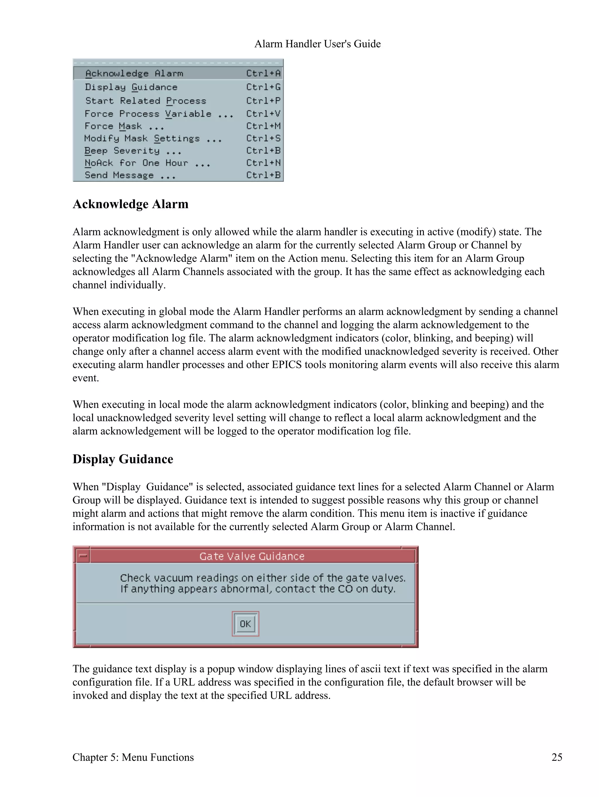 Acknowledge Alarm
Alarm acknowledgment is only allowed while the alarm handler is executing in active (modify) state. The
Alarm Handler user can acknowledge an alarm for the currently selected Alarm Group or Channel by
selecting the "Acknowledge Alarm" item on the Action menu. Selecting this item for an Alarm Group
acknowledges all Alarm Channels associated with the group. It has the same effect as acknowledging each
channel individually.
When executing in global mode the Alarm Handler performs an alarm acknowledgment by sending a channel
access alarm acknowledgment command to the channel and logging the alarm acknowledgement to the
operator modification log file. The alarm acknowledgment indicators (color, blinking, and beeping) will
change only after a channel access alarm event with the modified unacknowledged severity is received. Other
executing alarm handler processes and other EPICS tools monitoring alarm events will also receive this alarm
event.
When executing in local mode the alarm acknowledgment indicators (color, blinking and beeping) and the
local unacknowledged severity level setting will change to reflect a local alarm acknowledgment and the
alarm acknowledgement will be logged to the operator modification log file.
Display Guidance
When "Display Guidance" is selected, associated guidance text lines for a selected Alarm Channel or Alarm
Group will be displayed. Guidance text is intended to suggest possible reasons why this group or channel
might alarm and actions that might remove the alarm condition. This menu item is inactive if guidance
information is not available for the currently selected Alarm Group or Alarm Channel.
The guidance text display is a popup window displaying lines of ascii text if text was specified in the alarm
configuration file. If a URL address was specified in the configuration file, the default browser will be
invoked and display the text at the specified URL address.
Alarm Handler User's Guide
Chapter 5: Menu Functions 25
 