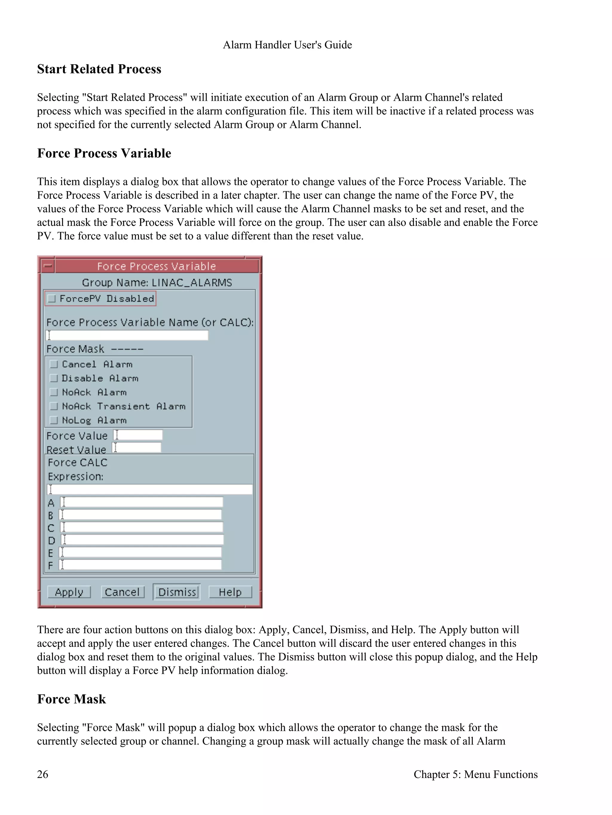 Start Related Process
Selecting "Start Related Process" will initiate execution of an Alarm Group or Alarm Channel's related
process which was specified in the alarm configuration file. This item will be inactive if a related process was
not specified for the currently selected Alarm Group or Alarm Channel.
Force Process Variable
This item displays a dialog box that allows the operator to change values of the Force Process Variable. The
Force Process Variable is described in a later chapter. The user can change the name of the Force PV, the
values of the Force Process Variable which will cause the Alarm Channel masks to be set and reset, and the
actual mask the Force Process Variable will force on the group. The user can also disable and enable the Force
PV. The force value must be set to a value different than the reset value.
There are four action buttons on this dialog box: Apply, Cancel, Dismiss, and Help. The Apply button will
accept and apply the user entered changes. The Cancel button will discard the user entered changes in this
dialog box and reset them to the original values. The Dismiss button will close this popup dialog, and the Help
button will display a Force PV help information dialog.
Force Mask
Selecting "Force Mask" will popup a dialog box which allows the operator to change the mask for the
currently selected group or channel. Changing a group mask will actually change the mask of all Alarm
Alarm Handler User's Guide
26 Chapter 5: Menu Functions
 