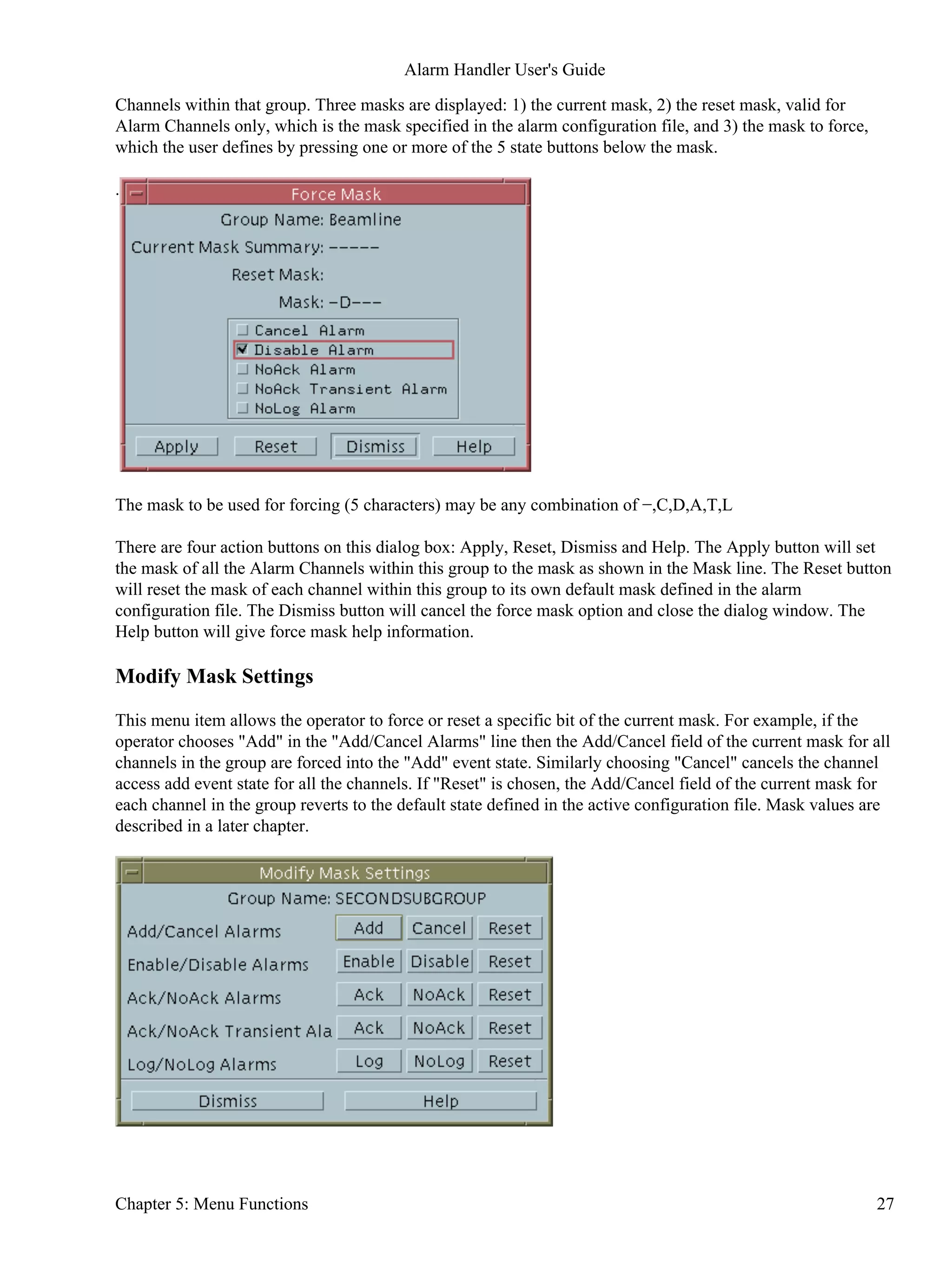 Channels within that group. Three masks are displayed: 1) the current mask, 2) the reset mask, valid for
Alarm Channels only, which is the mask specified in the alarm configuration file, and 3) the mask to force,
which the user defines by pressing one or more of the 5 state buttons below the mask.
.
The mask to be used for forcing (5 characters) may be any combination of −,C,D,A,T,L
There are four action buttons on this dialog box: Apply, Reset, Dismiss and Help. The Apply button will set
the mask of all the Alarm Channels within this group to the mask as shown in the Mask line. The Reset button
will reset the mask of each channel within this group to its own default mask defined in the alarm
configuration file. The Dismiss button will cancel the force mask option and close the dialog window. The
Help button will give force mask help information.
Modify Mask Settings
This menu item allows the operator to force or reset a specific bit of the current mask. For example, if the
operator chooses "Add" in the "Add/Cancel Alarms" line then the Add/Cancel field of the current mask for all
channels in the group are forced into the "Add" event state. Similarly choosing "Cancel" cancels the channel
access add event state for all the channels. If "Reset" is chosen, the Add/Cancel field of the current mask for
each channel in the group reverts to the default state defined in the active configuration file. Mask values are
described in a later chapter.
Alarm Handler User's Guide
Chapter 5: Menu Functions 27
 