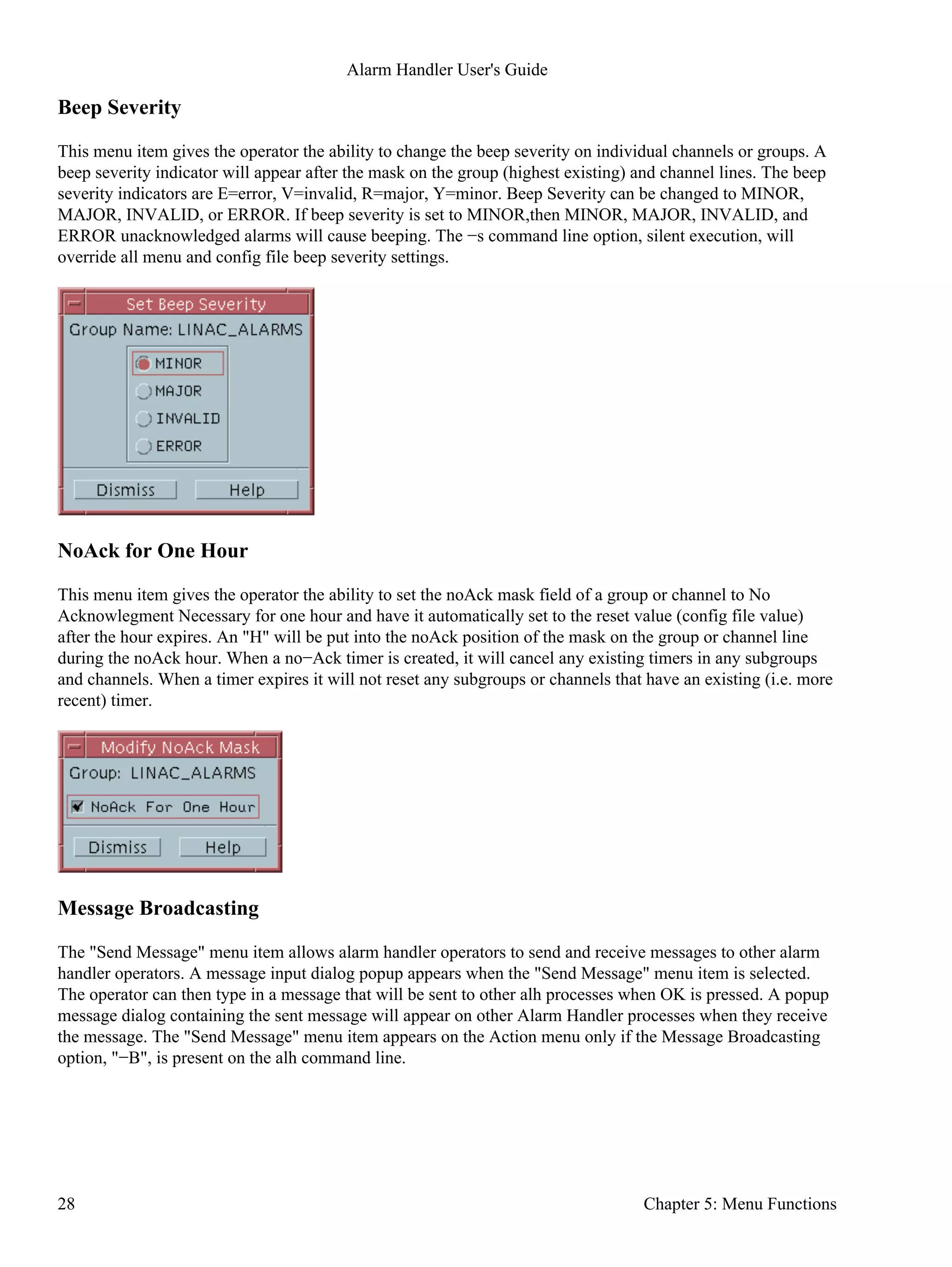 Beep Severity
This menu item gives the operator the ability to change the beep severity on individual channels or groups. A
beep severity indicator will appear after the mask on the group (highest existing) and channel lines. The beep
severity indicators are E=error, V=invalid, R=major, Y=minor. Beep Severity can be changed to MINOR,
MAJOR, INVALID, or ERROR. If beep severity is set to MINOR,then MINOR, MAJOR, INVALID, and
ERROR unacknowledged alarms will cause beeping. The −s command line option, silent execution, will
override all menu and config file beep severity settings.
NoAck for One Hour
This menu item gives the operator the ability to set the noAck mask field of a group or channel to No
Acknowlegment Necessary for one hour and have it automatically set to the reset value (config file value)
after the hour expires. An "H" will be put into the noAck position of the mask on the group or channel line
during the noAck hour. When a no−Ack timer is created, it will cancel any existing timers in any subgroups
and channels. When a timer expires it will not reset any subgroups or channels that have an existing (i.e. more
recent) timer.
Message Broadcasting
The "Send Message" menu item allows alarm handler operators to send and receive messages to other alarm
handler operators. A message input dialog popup appears when the "Send Message" menu item is selected.
The operator can then type in a message that will be sent to other alh processes when OK is pressed. A popup
message dialog containing the sent message will appear on other Alarm Handler processes when they receive
the message. The "Send Message" menu item appears on the Action menu only if the Message Broadcasting
option, "−B", is present on the alh command line.
Alarm Handler User's Guide
28 Chapter 5: Menu Functions
 