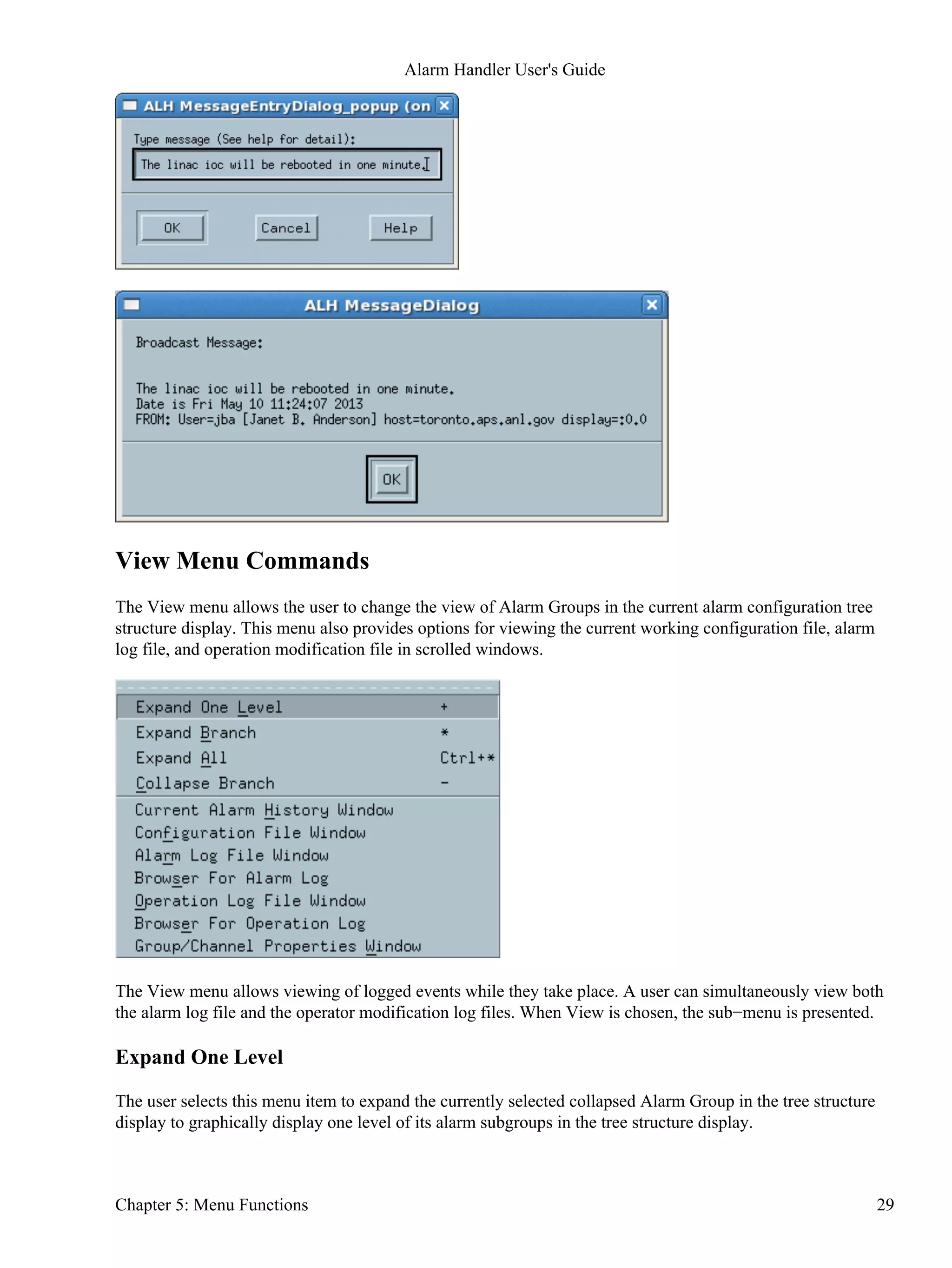 View Menu Commands
The View menu allows the user to change the view of Alarm Groups in the current alarm configuration tree
structure display. This menu also provides options for viewing the current working configuration file, alarm
log file, and operation modification file in scrolled windows.
The View menu allows viewing of logged events while they take place. A user can simultaneously view both
the alarm log file and the operator modification log files. When View is chosen, the sub−menu is presented.
Expand One Level
The user selects this menu item to expand the currently selected collapsed Alarm Group in the tree structure
display to graphically display one level of its alarm subgroups in the tree structure display.
Alarm Handler User's Guide
Chapter 5: Menu Functions 29
 