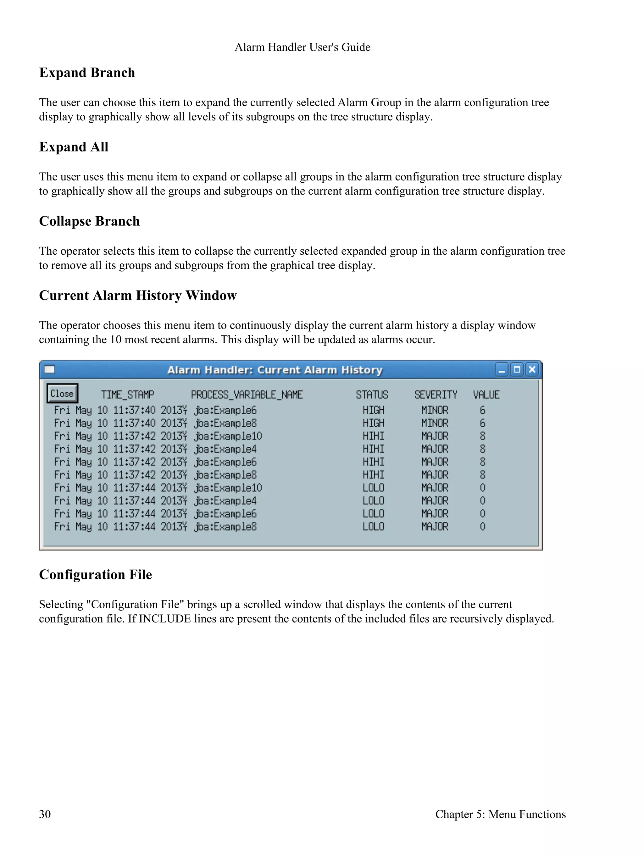 Expand Branch
The user can choose this item to expand the currently selected Alarm Group in the alarm configuration tree
display to graphically show all levels of its subgroups on the tree structure display.
Expand All
The user uses this menu item to expand or collapse all groups in the alarm configuration tree structure display
to graphically show all the groups and subgroups on the current alarm configuration tree structure display.
Collapse Branch
The operator selects this item to collapse the currently selected expanded group in the alarm configuration tree
to remove all its groups and subgroups from the graphical tree display.
Current Alarm History Window
The operator chooses this menu item to continuously display the current alarm history a display window
containing the 10 most recent alarms. This display will be updated as alarms occur.
Configuration File
Selecting "Configuration File" brings up a scrolled window that displays the contents of the current
configuration file. If INCLUDE lines are present the contents of the included files are recursively displayed.
Alarm Handler User's Guide
30 Chapter 5: Menu Functions
 