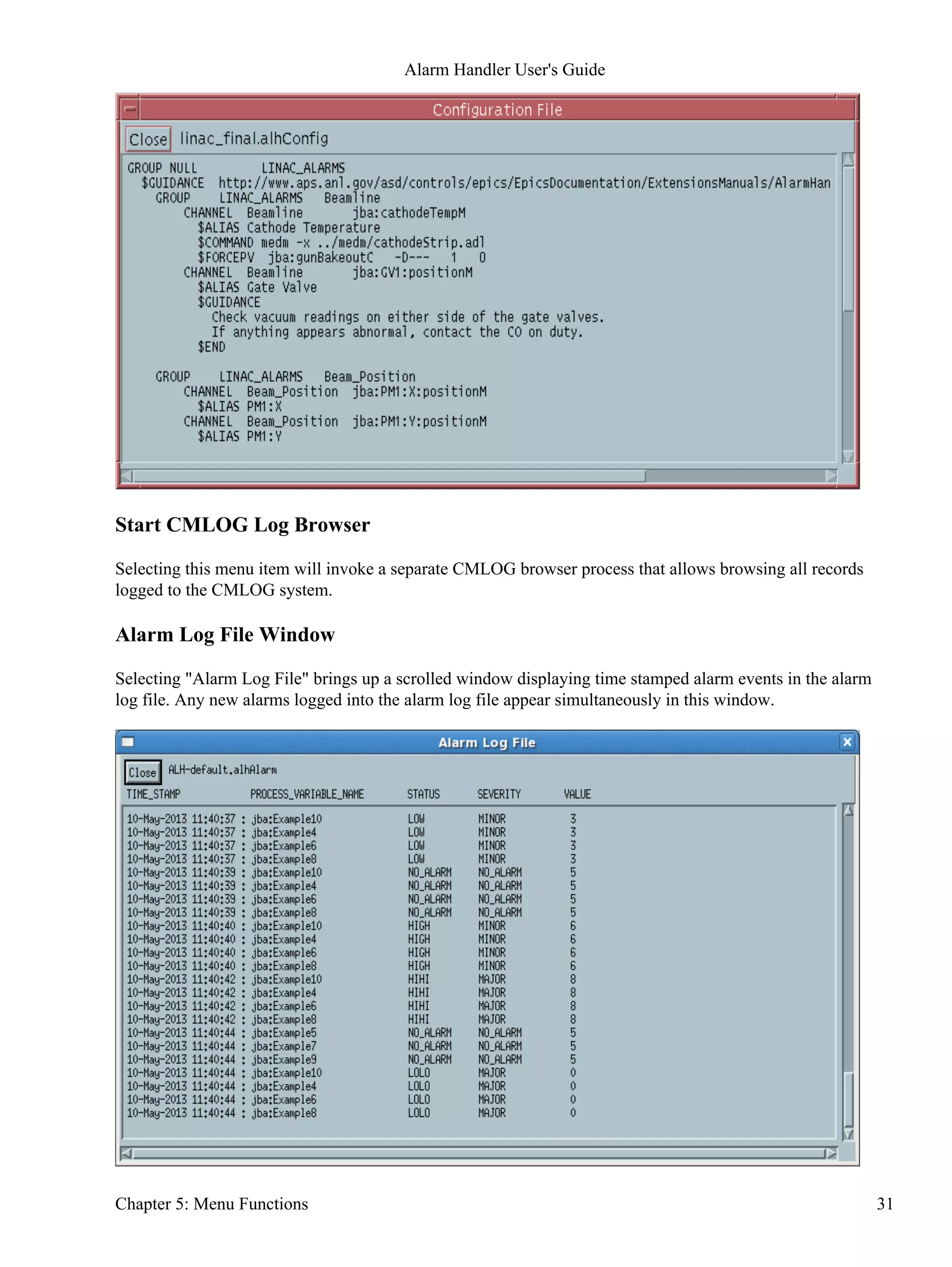 Start CMLOG Log Browser
Selecting this menu item will invoke a separate CMLOG browser process that allows browsing all records
logged to the CMLOG system.
Alarm Log File Window
Selecting "Alarm Log File" brings up a scrolled window displaying time stamped alarm events in the alarm
log file. Any new alarms logged into the alarm log file appear simultaneously in this window.
Alarm Handler User's Guide
Chapter 5: Menu Functions 31
 