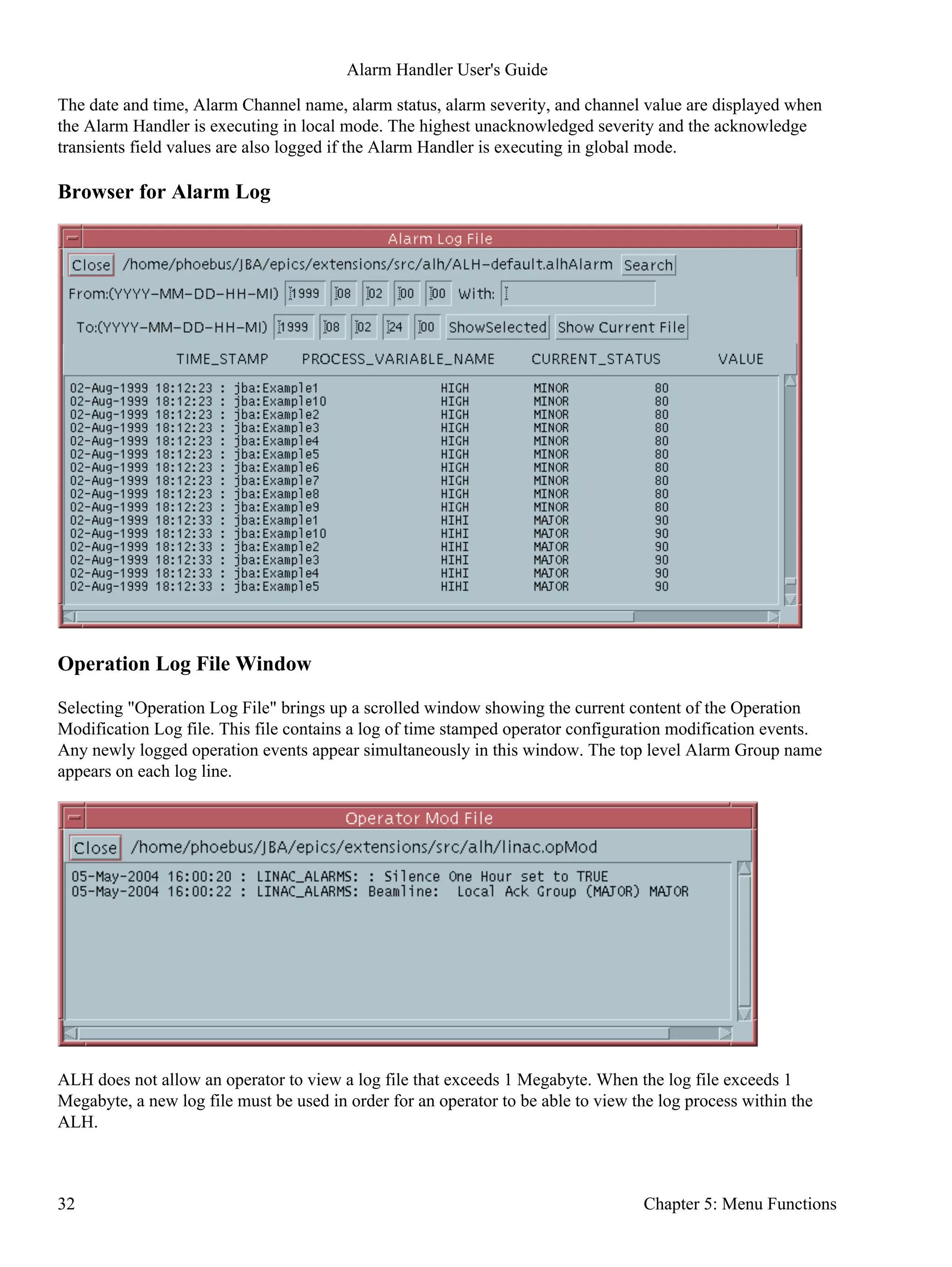 The date and time, Alarm Channel name, alarm status, alarm severity, and channel value are displayed when
the Alarm Handler is executing in local mode. The highest unacknowledged severity and the acknowledge
transients field values are also logged if the Alarm Handler is executing in global mode.
Browser for Alarm Log
Operation Log File Window
Selecting "Operation Log File" brings up a scrolled window showing the current content of the Operation
Modification Log file. This file contains a log of time stamped operator configuration modification events.
Any newly logged operation events appear simultaneously in this window. The top level Alarm Group name
appears on each log line.
ALH does not allow an operator to view a log file that exceeds 1 Megabyte. When the log file exceeds 1
Megabyte, a new log file must be used in order for an operator to be able to view the log process within the
ALH.
Alarm Handler User's Guide
32 Chapter 5: Menu Functions
 
