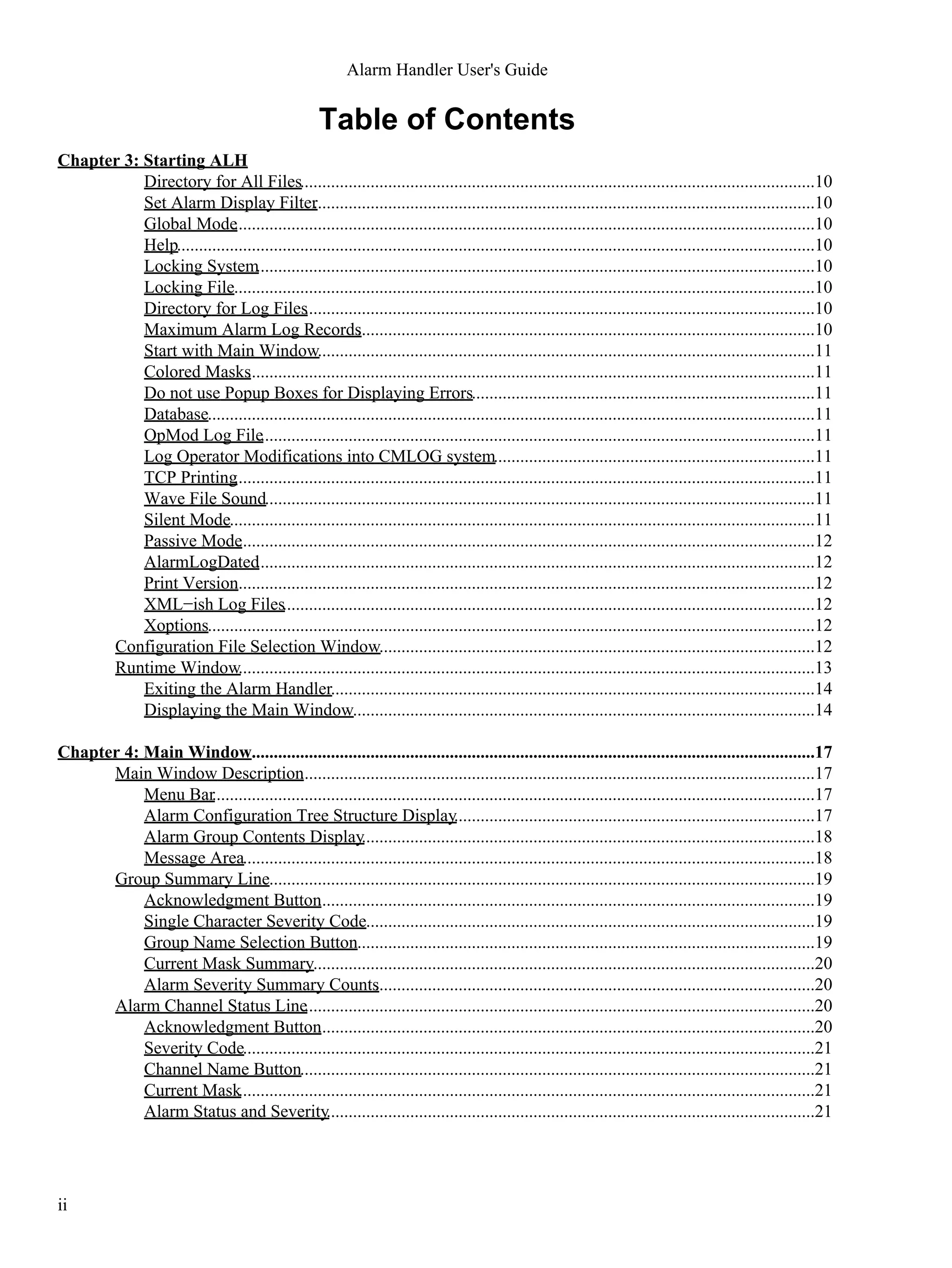 Table of Contents
Chapter 3: Starting ALH
Directory for All Files.....................................................................................................................10
Set Alarm Display Filter..................................................................................................................10
Global Mode....................................................................................................................................10
Help.................................................................................................................................................10
Locking System...............................................................................................................................10
Locking File....................................................................................................................................10
Directory for Log Files....................................................................................................................10
Maximum Alarm Log Records........................................................................................................10
Start with Main Window.................................................................................................................11
Colored Masks.................................................................................................................................11
Do not use Popup Boxes for Displaying Errors..............................................................................11
Database..........................................................................................................................................11
OpMod Log File..............................................................................................................................11
Log Operator Modifications into CMLOG system.........................................................................11
TCP Printing....................................................................................................................................11
Wave File Sound.............................................................................................................................11
Silent Mode.....................................................................................................................................11
Passive Mode...................................................................................................................................12
AlarmLogDated...............................................................................................................................12
Print Version....................................................................................................................................12
XML−ish Log Files.........................................................................................................................12
Xoptions..........................................................................................................................................12
Configuration File Selection Window...................................................................................................12
Runtime Window...................................................................................................................................13
Exiting the Alarm Handler..............................................................................................................14
Displaying the Main Window.........................................................................................................14
Chapter 4: Main Window................................................................................................................................17
Main Window Description.....................................................................................................................17
Menu Bar.........................................................................................................................................17
Alarm Configuration Tree Structure Display..................................................................................17
Alarm Group Contents Display.......................................................................................................18
Message Area..................................................................................................................................18
Group Summary Line............................................................................................................................19
Acknowledgment Button.................................................................................................................19
Single Character Severity Code......................................................................................................19
Group Name Selection Button........................................................................................................19
Current Mask Summary..................................................................................................................20
Alarm Severity Summary Counts....................................................................................................20
Alarm Channel Status Line....................................................................................................................20
Acknowledgment Button.................................................................................................................20
Severity Code..................................................................................................................................21
Channel Name Button.....................................................................................................................21
Current Mask...................................................................................................................................21
Alarm Status and Severity...............................................................................................................21
Alarm Handler User's Guide
ii
 