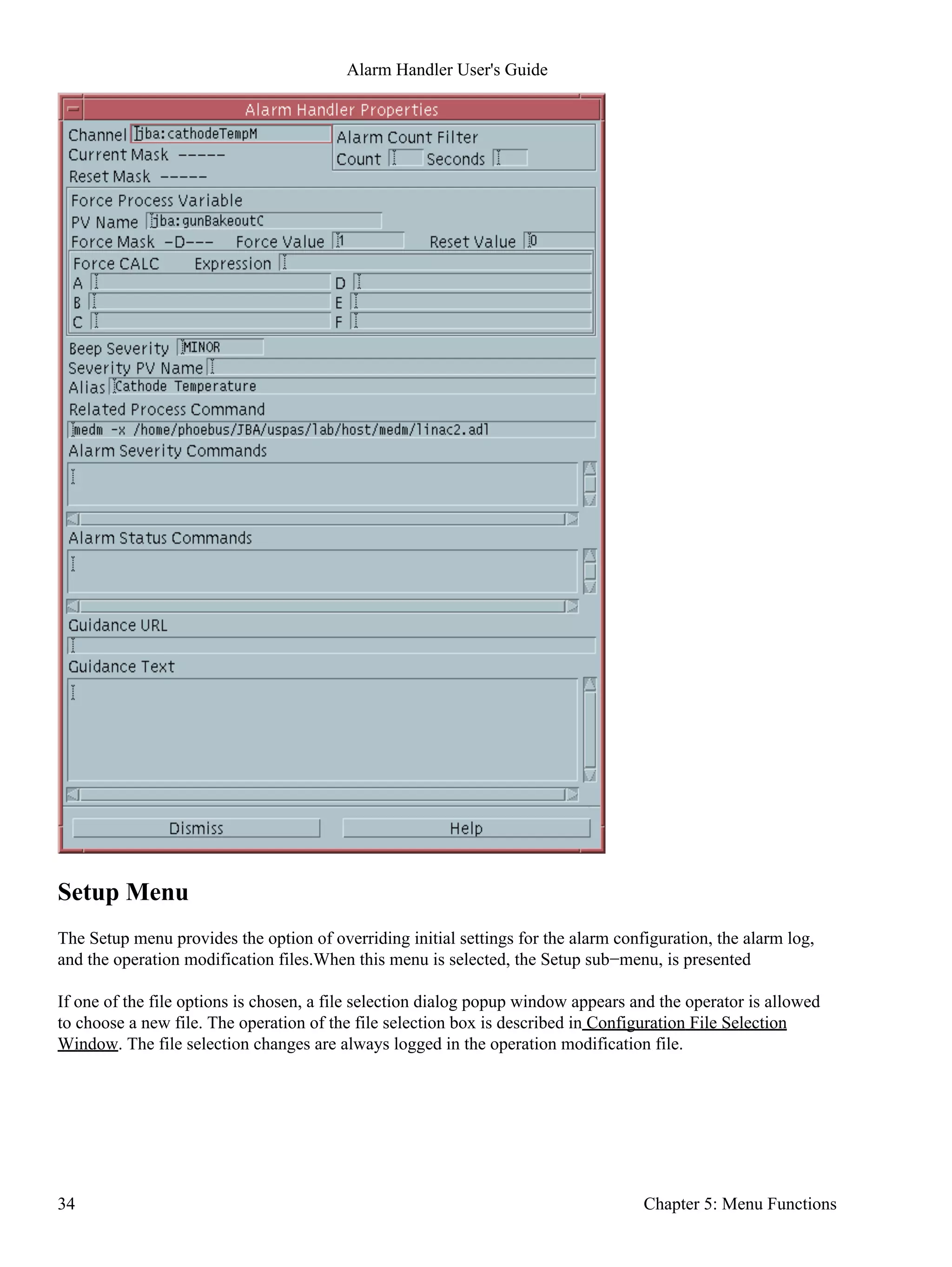Setup Menu
The Setup menu provides the option of overriding initial settings for the alarm configuration, the alarm log,
and the operation modification files.When this menu is selected, the Setup sub−menu, is presented
If one of the file options is chosen, a file selection dialog popup window appears and the operator is allowed
to choose a new file. The operation of the file selection box is described in Configuration File Selection
Window. The file selection changes are always logged in the operation modification file.
Alarm Handler User's Guide
34 Chapter 5: Menu Functions
 