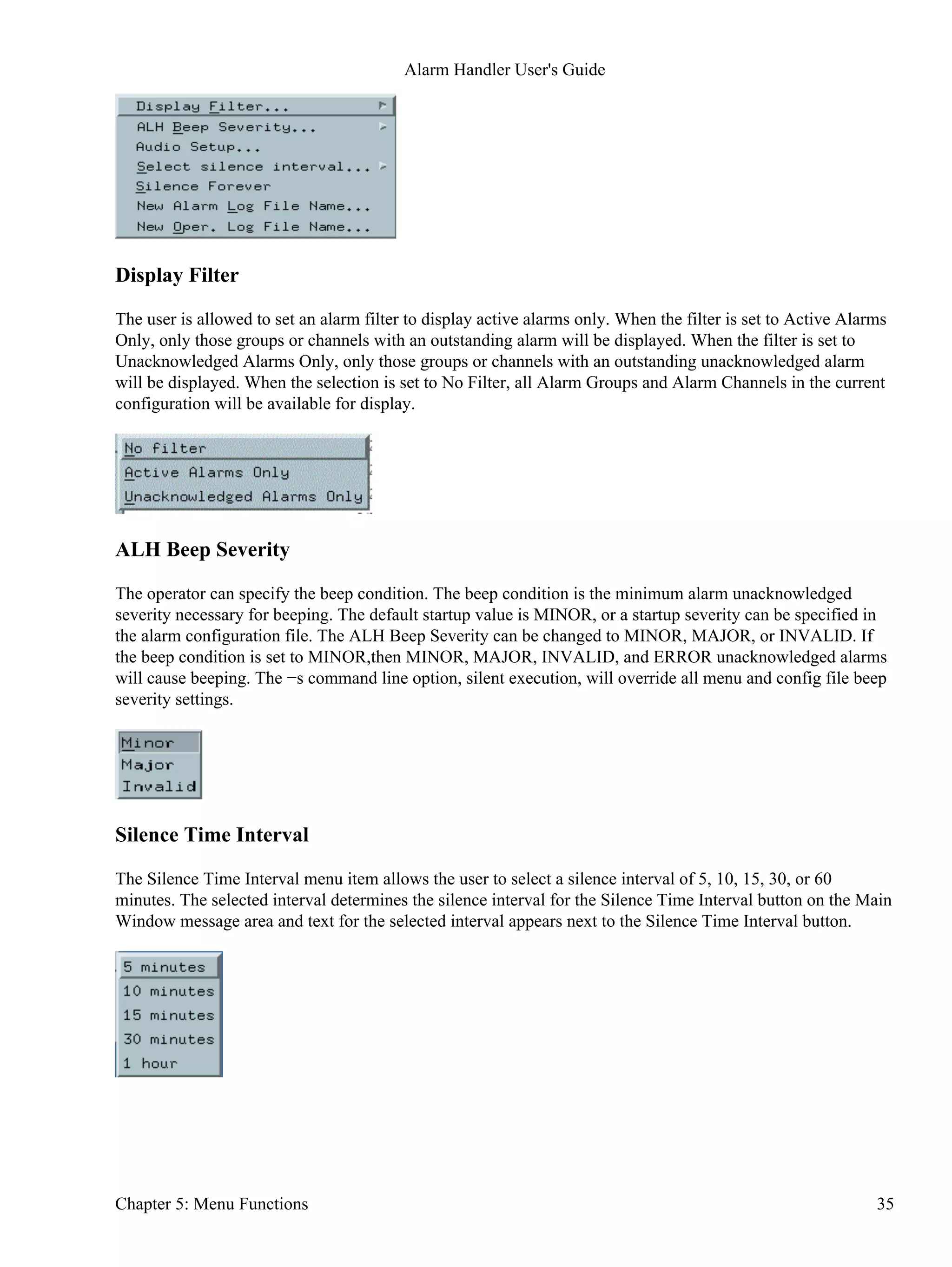 Display Filter
The user is allowed to set an alarm filter to display active alarms only. When the filter is set to Active Alarms
Only, only those groups or channels with an outstanding alarm will be displayed. When the filter is set to
Unacknowledged Alarms Only, only those groups or channels with an outstanding unacknowledged alarm
will be displayed. When the selection is set to No Filter, all Alarm Groups and Alarm Channels in the current
configuration will be available for display.
ALH Beep Severity
The operator can specify the beep condition. The beep condition is the minimum alarm unacknowledged
severity necessary for beeping. The default startup value is MINOR, or a startup severity can be specified in
the alarm configuration file. The ALH Beep Severity can be changed to MINOR, MAJOR, or INVALID. If
the beep condition is set to MINOR,then MINOR, MAJOR, INVALID, and ERROR unacknowledged alarms
will cause beeping. The −s command line option, silent execution, will override all menu and config file beep
severity settings.
Silence Time Interval
The Silence Time Interval menu item allows the user to select a silence interval of 5, 10, 15, 30, or 60
minutes. The selected interval determines the silence interval for the Silence Time Interval button on the Main
Window message area and text for the selected interval appears next to the Silence Time Interval button.
Alarm Handler User's Guide
Chapter 5: Menu Functions 35
 