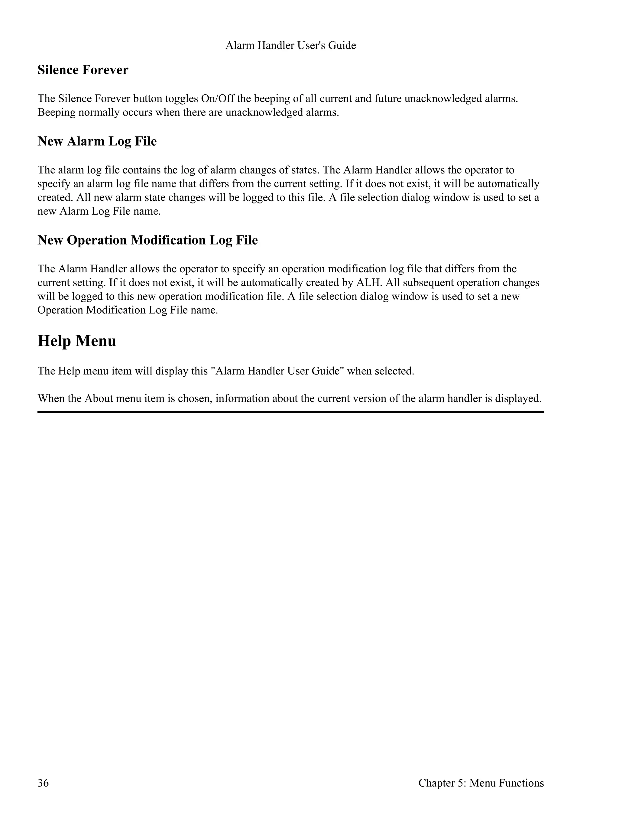 Silence Forever
The Silence Forever button toggles On/Off the beeping of all current and future unacknowledged alarms.
Beeping normally occurs when there are unacknowledged alarms.
New Alarm Log File
The alarm log file contains the log of alarm changes of states. The Alarm Handler allows the operator to
specify an alarm log file name that differs from the current setting. If it does not exist, it will be automatically
created. All new alarm state changes will be logged to this file. A file selection dialog window is used to set a
new Alarm Log File name.
New Operation Modification Log File
The Alarm Handler allows the operator to specify an operation modification log file that differs from the
current setting. If it does not exist, it will be automatically created by ALH. All subsequent operation changes
will be logged to this new operation modification file. A file selection dialog window is used to set a new
Operation Modification Log File name.
Help Menu
The Help menu item will display this "Alarm Handler User Guide" when selected.
When the About menu item is chosen, information about the current version of the alarm handler is displayed.
Alarm Handler User's Guide
36 Chapter 5: Menu Functions
 
