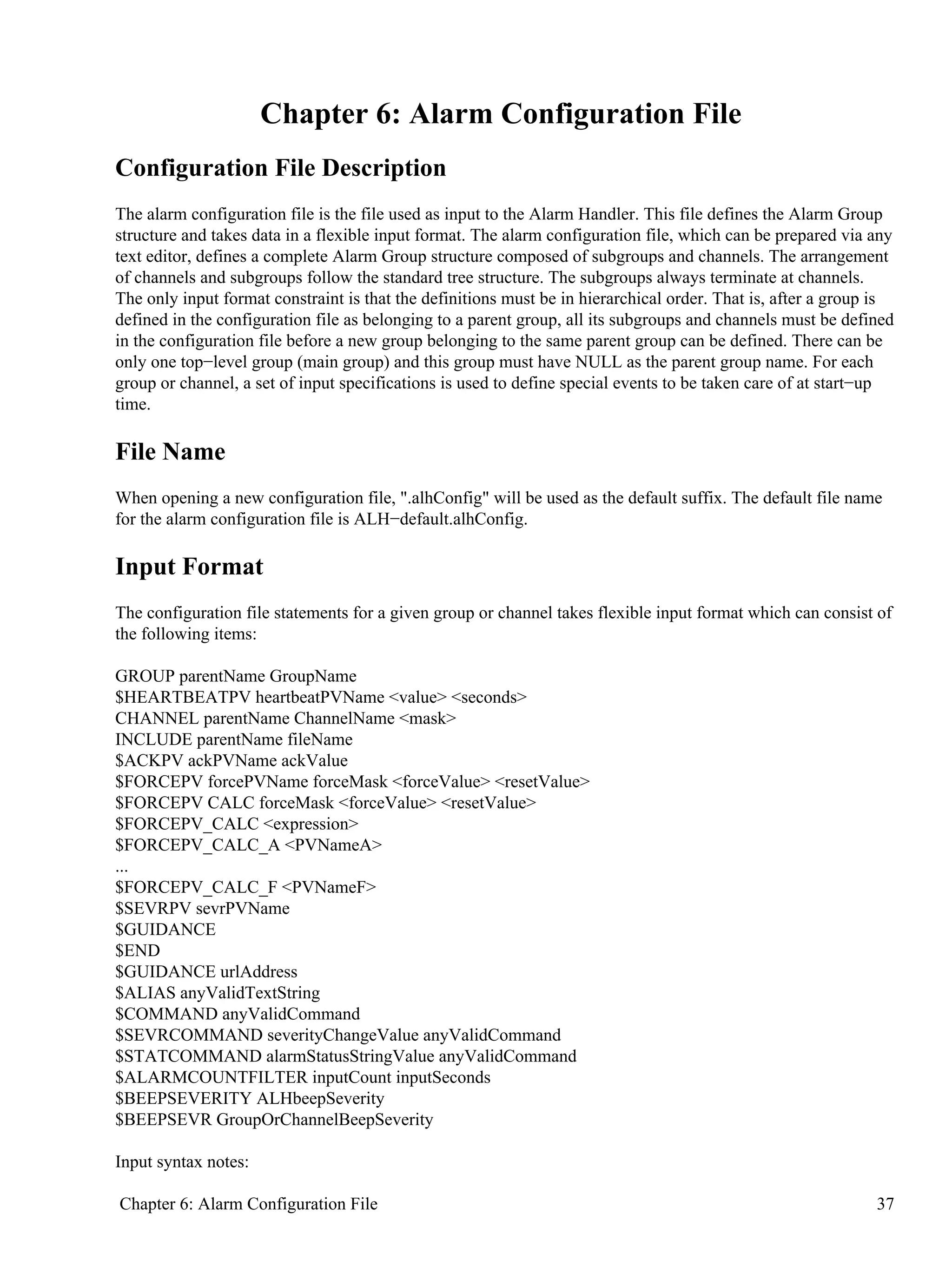 Chapter 6: Alarm Configuration File
Configuration File Description
The alarm configuration file is the file used as input to the Alarm Handler. This file defines the Alarm Group
structure and takes data in a flexible input format. The alarm configuration file, which can be prepared via any
text editor, defines a complete Alarm Group structure composed of subgroups and channels. The arrangement
of channels and subgroups follow the standard tree structure. The subgroups always terminate at channels.
The only input format constraint is that the definitions must be in hierarchical order. That is, after a group is
defined in the configuration file as belonging to a parent group, all its subgroups and channels must be defined
in the configuration file before a new group belonging to the same parent group can be defined. There can be
only one top−level group (main group) and this group must have NULL as the parent group name. For each
group or channel, a set of input specifications is used to define special events to be taken care of at start−up
time.
File Name
When opening a new configuration file, ".alhConfig" will be used as the default suffix. The default file name
for the alarm configuration file is ALH−default.alhConfig.
Input Format
The configuration file statements for a given group or channel takes flexible input format which can consist of
the following items:
GROUP parentName GroupName
$HEARTBEATPV heartbeatPVName <value> <seconds>
CHANNEL parentName ChannelName <mask>
INCLUDE parentName fileName
$ACKPV ackPVName ackValue
$FORCEPV forcePVName forceMask <forceValue> <resetValue>
$FORCEPV CALC forceMask <forceValue> <resetValue>
$FORCEPV_CALC <expression>
$FORCEPV_CALC_A <PVNameA>
...
$FORCEPV_CALC_F <PVNameF>
$SEVRPV sevrPVName
$GUIDANCE
$END
$GUIDANCE urlAddress
$ALIAS anyValidTextString
$COMMAND anyValidCommand
$SEVRCOMMAND severityChangeValue anyValidCommand
$STATCOMMAND alarmStatusStringValue anyValidCommand
$ALARMCOUNTFILTER inputCount inputSeconds
$BEEPSEVERITY ALHbeepSeverity
$BEEPSEVR GroupOrChannelBeepSeverity
Input syntax notes:
Chapter 6: Alarm Configuration File 37
 