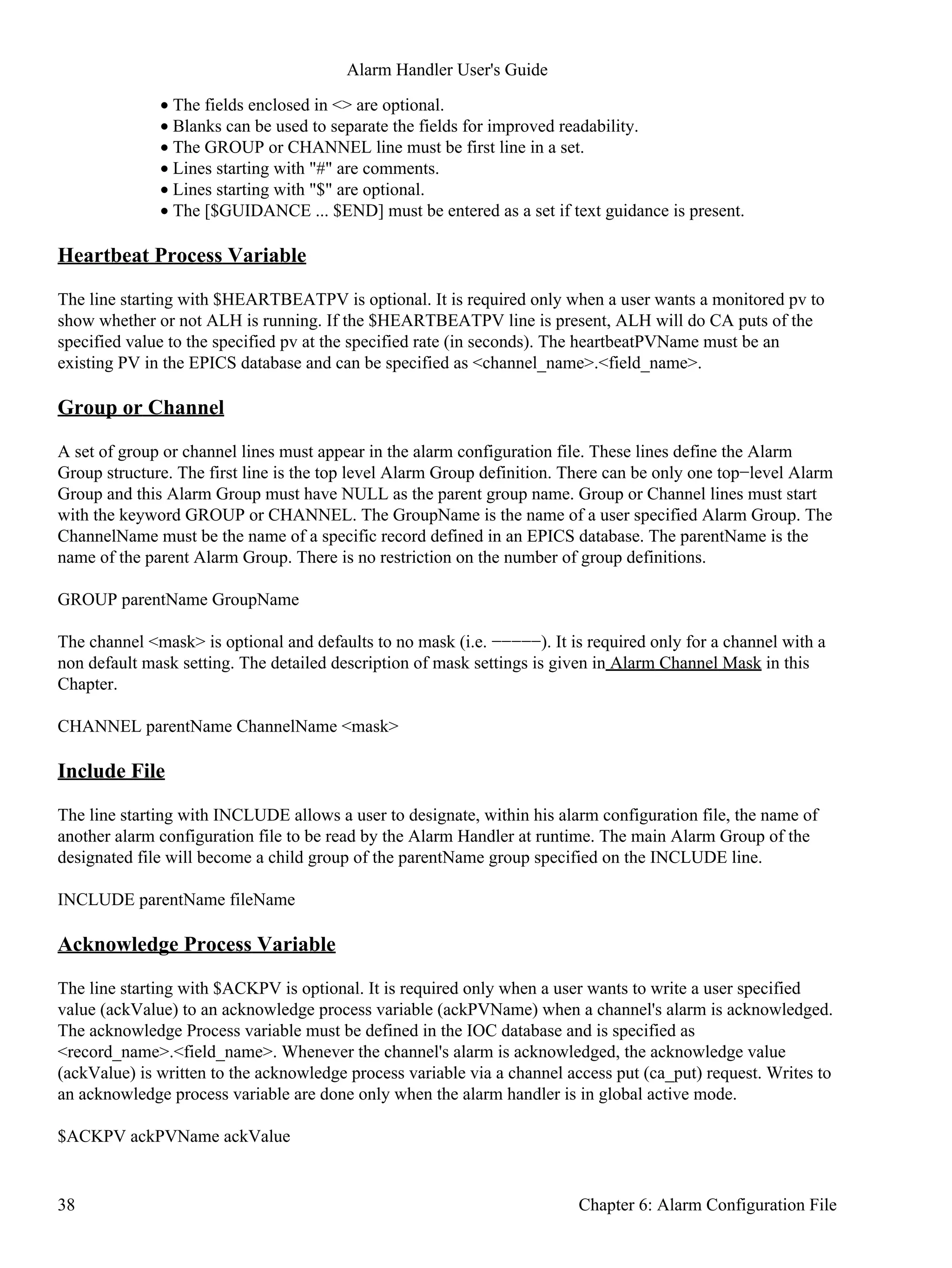 The fields enclosed in <> are optional.•
Blanks can be used to separate the fields for improved readability.•
The GROUP or CHANNEL line must be first line in a set.•
Lines starting with "#" are comments.•
Lines starting with "$" are optional.•
The [$GUIDANCE ... $END] must be entered as a set if text guidance is present.•
Heartbeat Process Variable
The line starting with $HEARTBEATPV is optional. It is required only when a user wants a monitored pv to
show whether or not ALH is running. If the $HEARTBEATPV line is present, ALH will do CA puts of the
specified value to the specified pv at the specified rate (in seconds). The heartbeatPVName must be an
existing PV in the EPICS database and can be specified as <channel_name>.<field_name>.
Group or Channel
A set of group or channel lines must appear in the alarm configuration file. These lines define the Alarm
Group structure. The first line is the top level Alarm Group definition. There can be only one top−level Alarm
Group and this Alarm Group must have NULL as the parent group name. Group or Channel lines must start
with the keyword GROUP or CHANNEL. The GroupName is the name of a user specified Alarm Group. The
ChannelName must be the name of a specific record defined in an EPICS database. The parentName is the
name of the parent Alarm Group. There is no restriction on the number of group definitions.
GROUP parentName GroupName
The channel <mask> is optional and defaults to no mask (i.e. −−−−−). It is required only for a channel with a
non default mask setting. The detailed description of mask settings is given in Alarm Channel Mask in this
Chapter.
CHANNEL parentName ChannelName <mask>
Include File
The line starting with INCLUDE allows a user to designate, within his alarm configuration file, the name of
another alarm configuration file to be read by the Alarm Handler at runtime. The main Alarm Group of the
designated file will become a child group of the parentName group specified on the INCLUDE line.
INCLUDE parentName fileName
Acknowledge Process Variable
The line starting with $ACKPV is optional. It is required only when a user wants to write a user specified
value (ackValue) to an acknowledge process variable (ackPVName) when a channel's alarm is acknowledged.
The acknowledge Process variable must be defined in the IOC database and is specified as
<record_name>.<field_name>. Whenever the channel's alarm is acknowledged, the acknowledge value
(ackValue) is written to the acknowledge process variable via a channel access put (ca_put) request. Writes to
an acknowledge process variable are done only when the alarm handler is in global active mode.
$ACKPV ackPVName ackValue
Alarm Handler User's Guide
38 Chapter 6: Alarm Configuration File
 