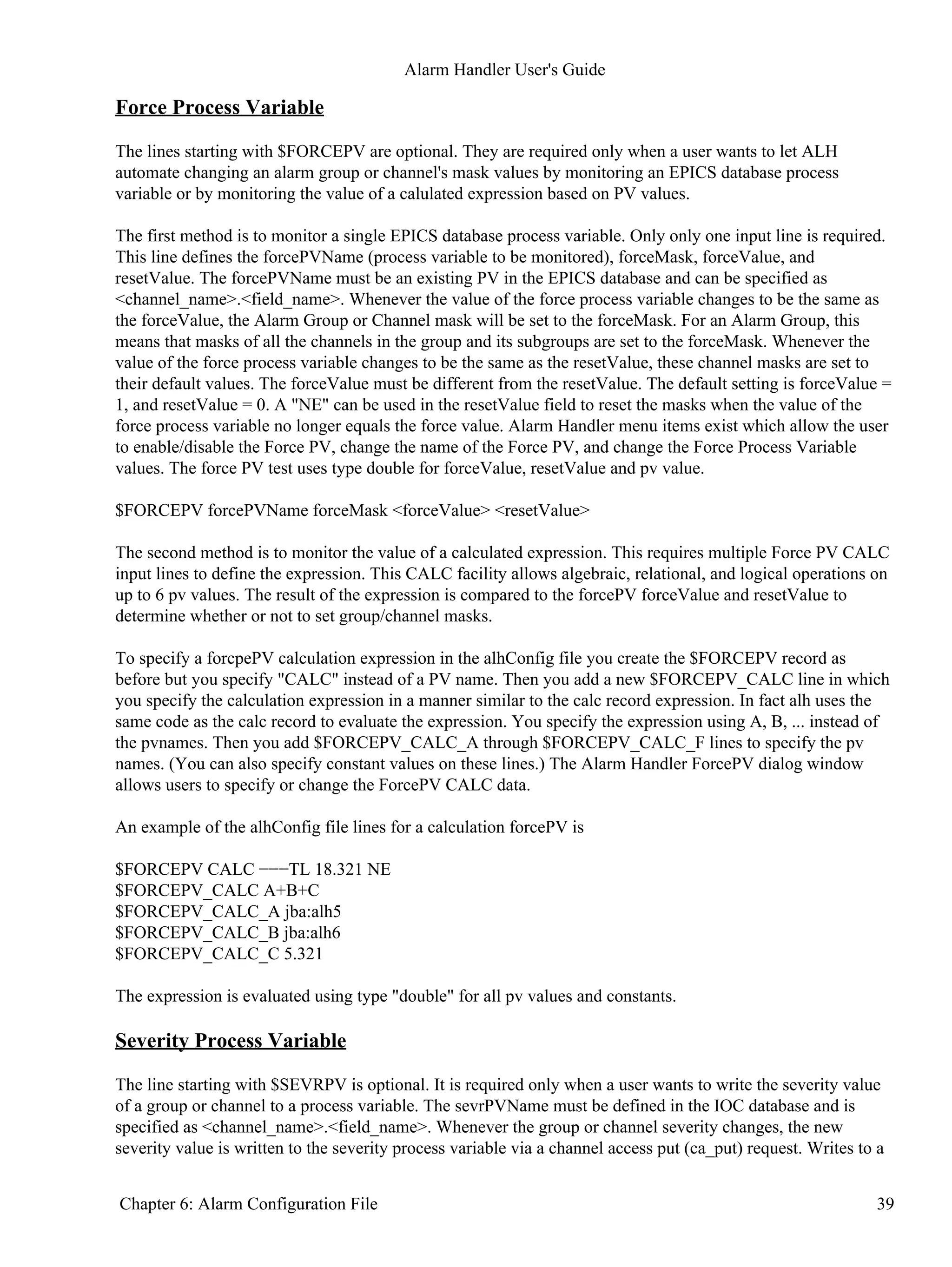 Force Process Variable
The lines starting with $FORCEPV are optional. They are required only when a user wants to let ALH
automate changing an alarm group or channel's mask values by monitoring an EPICS database process
variable or by monitoring the value of a calulated expression based on PV values.
The first method is to monitor a single EPICS database process variable. Only only one input line is required.
This line defines the forcePVName (process variable to be monitored), forceMask, forceValue, and
resetValue. The forcePVName must be an existing PV in the EPICS database and can be specified as
<channel_name>.<field_name>. Whenever the value of the force process variable changes to be the same as
the forceValue, the Alarm Group or Channel mask will be set to the forceMask. For an Alarm Group, this
means that masks of all the channels in the group and its subgroups are set to the forceMask. Whenever the
value of the force process variable changes to be the same as the resetValue, these channel masks are set to
their default values. The forceValue must be different from the resetValue. The default setting is forceValue =
1, and resetValue = 0. A "NE" can be used in the resetValue field to reset the masks when the value of the
force process variable no longer equals the force value. Alarm Handler menu items exist which allow the user
to enable/disable the Force PV, change the name of the Force PV, and change the Force Process Variable
values. The force PV test uses type double for forceValue, resetValue and pv value.
$FORCEPV forcePVName forceMask <forceValue> <resetValue>
The second method is to monitor the value of a calculated expression. This requires multiple Force PV CALC
input lines to define the expression. This CALC facility allows algebraic, relational, and logical operations on
up to 6 pv values. The result of the expression is compared to the forcePV forceValue and resetValue to
determine whether or not to set group/channel masks.
To specify a forcpePV calculation expression in the alhConfig file you create the $FORCEPV record as
before but you specify "CALC" instead of a PV name. Then you add a new $FORCEPV_CALC line in which
you specify the calculation expression in a manner similar to the calc record expression. In fact alh uses the
same code as the calc record to evaluate the expression. You specify the expression using A, B, ... instead of
the pvnames. Then you add $FORCEPV_CALC_A through $FORCEPV_CALC_F lines to specify the pv
names. (You can also specify constant values on these lines.) The Alarm Handler ForcePV dialog window
allows users to specify or change the ForcePV CALC data.
An example of the alhConfig file lines for a calculation forcePV is
$FORCEPV CALC −−−TL 18.321 NE
$FORCEPV_CALC A+B+C
$FORCEPV_CALC_A jba:alh5
$FORCEPV_CALC_B jba:alh6
$FORCEPV_CALC_C 5.321
The expression is evaluated using type "double" for all pv values and constants.
Severity Process Variable
The line starting with $SEVRPV is optional. It is required only when a user wants to write the severity value
of a group or channel to a process variable. The sevrPVName must be defined in the IOC database and is
specified as <channel_name>.<field_name>. Whenever the group or channel severity changes, the new
severity value is written to the severity process variable via a channel access put (ca_put) request. Writes to a
Alarm Handler User's Guide
Chapter 6: Alarm Configuration File 39
 