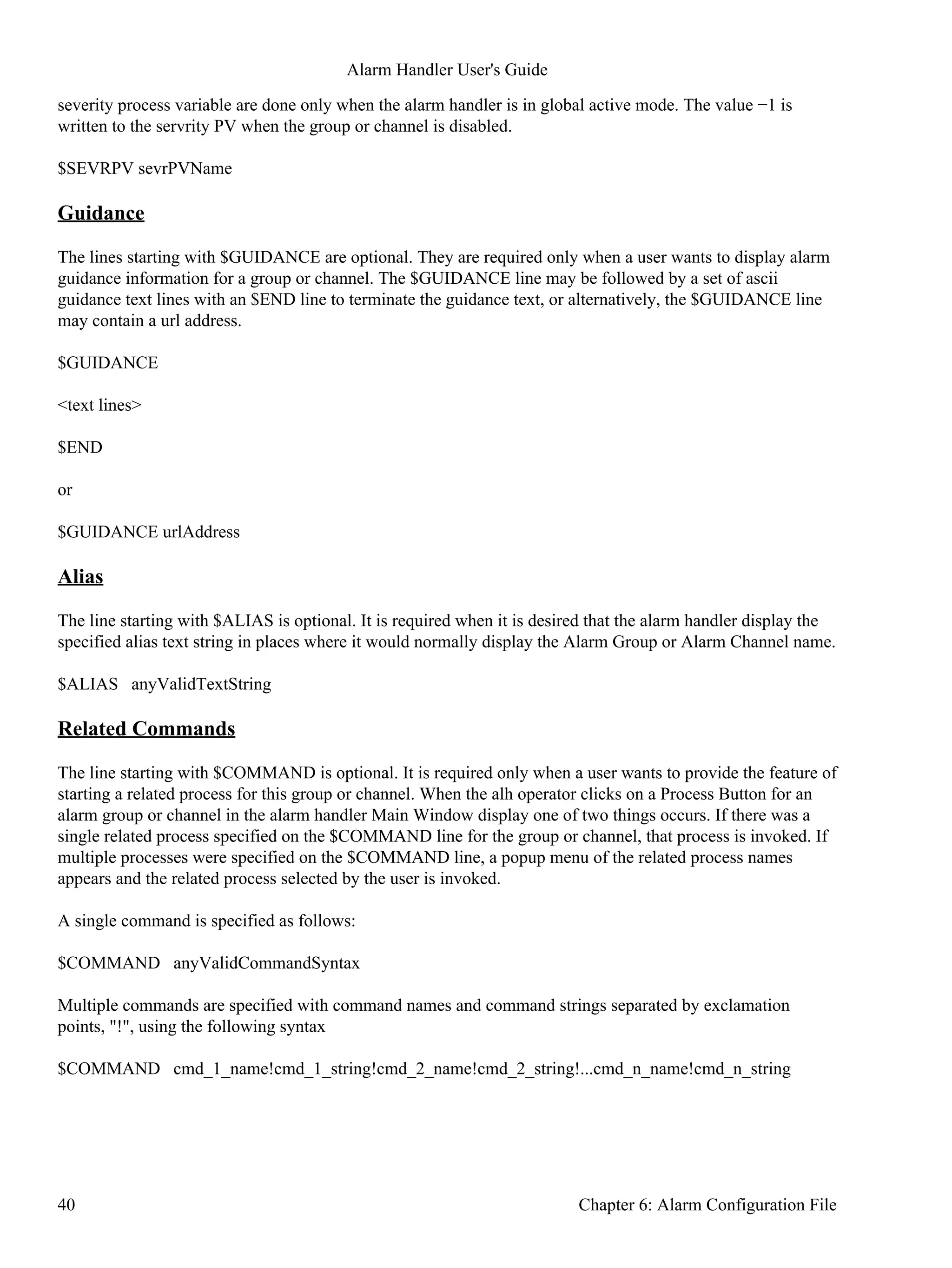 severity process variable are done only when the alarm handler is in global active mode. The value −1 is
written to the servrity PV when the group or channel is disabled.
$SEVRPV sevrPVName
Guidance
The lines starting with $GUIDANCE are optional. They are required only when a user wants to display alarm
guidance information for a group or channel. The $GUIDANCE line may be followed by a set of ascii
guidance text lines with an $END line to terminate the guidance text, or alternatively, the $GUIDANCE line
may contain a url address.
$GUIDANCE
<text lines>
$END
or
$GUIDANCE urlAddress
Alias
The line starting with $ALIAS is optional. It is required when it is desired that the alarm handler display the
specified alias text string in places where it would normally display the Alarm Group or Alarm Channel name.
$ALIAS anyValidTextString
Related Commands
The line starting with $COMMAND is optional. It is required only when a user wants to provide the feature of
starting a related process for this group or channel. When the alh operator clicks on a Process Button for an
alarm group or channel in the alarm handler Main Window display one of two things occurs. If there was a
single related process specified on the $COMMAND line for the group or channel, that process is invoked. If
multiple processes were specified on the $COMMAND line, a popup menu of the related process names
appears and the related process selected by the user is invoked.
A single command is specified as follows:
$COMMAND anyValidCommandSyntax
Multiple commands are specified with command names and command strings separated by exclamation
points, "!", using the following syntax
$COMMAND cmd_1_name!cmd_1_string!cmd_2_name!cmd_2_string!...cmd_n_name!cmd_n_string
Alarm Handler User's Guide
40 Chapter 6: Alarm Configuration File
 