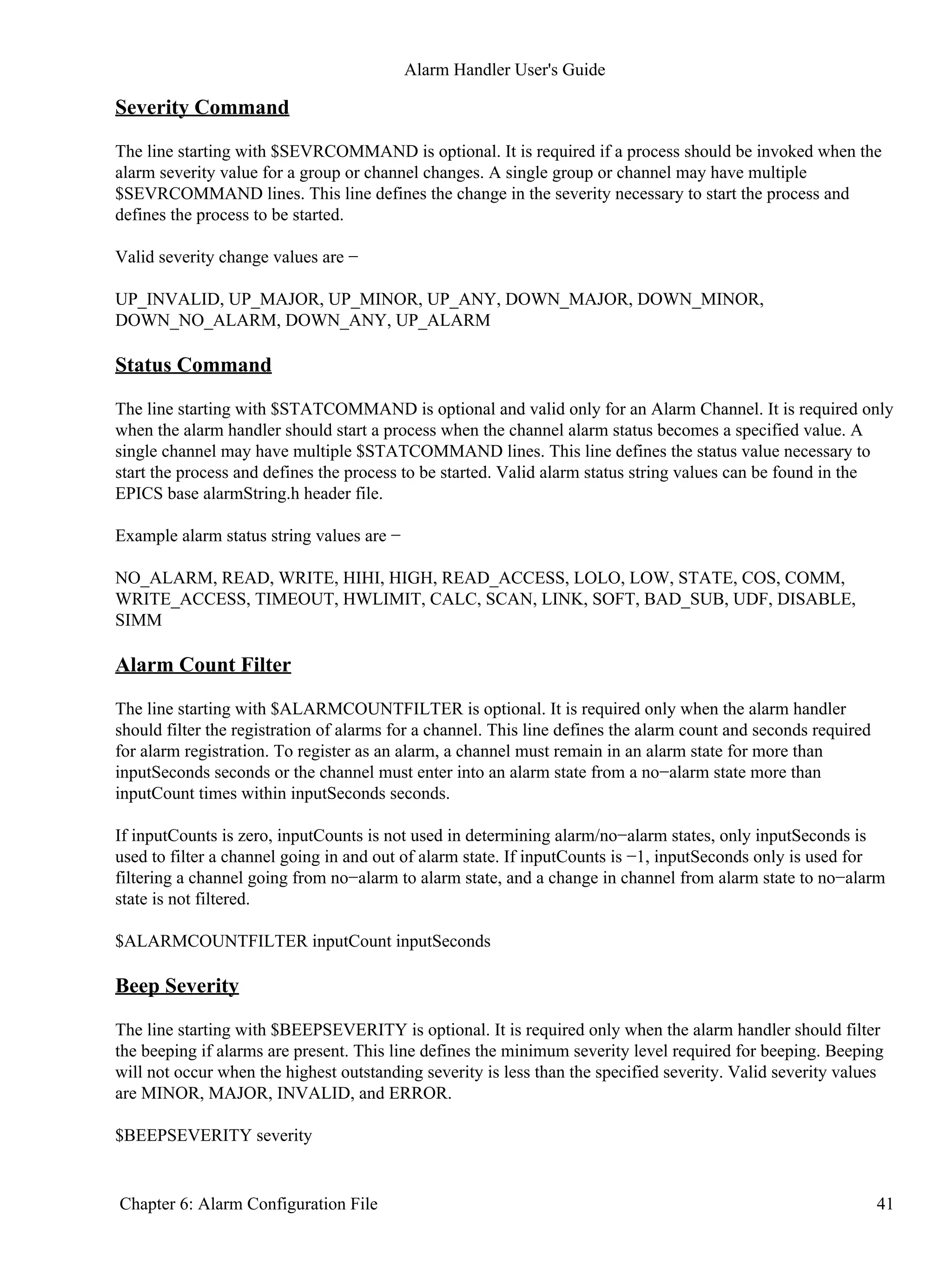 Severity Command
The line starting with $SEVRCOMMAND is optional. It is required if a process should be invoked when the
alarm severity value for a group or channel changes. A single group or channel may have multiple
$SEVRCOMMAND lines. This line defines the change in the severity necessary to start the process and
defines the process to be started.
Valid severity change values are −
UP_INVALID, UP_MAJOR, UP_MINOR, UP_ANY, DOWN_MAJOR, DOWN_MINOR,
DOWN_NO_ALARM, DOWN_ANY, UP_ALARM
Status Command
The line starting with $STATCOMMAND is optional and valid only for an Alarm Channel. It is required only
when the alarm handler should start a process when the channel alarm status becomes a specified value. A
single channel may have multiple $STATCOMMAND lines. This line defines the status value necessary to
start the process and defines the process to be started. Valid alarm status string values can be found in the
EPICS base alarmString.h header file.
Example alarm status string values are −
NO_ALARM, READ, WRITE, HIHI, HIGH, READ_ACCESS, LOLO, LOW, STATE, COS, COMM,
WRITE_ACCESS, TIMEOUT, HWLIMIT, CALC, SCAN, LINK, SOFT, BAD_SUB, UDF, DISABLE,
SIMM
Alarm Count Filter
The line starting with $ALARMCOUNTFILTER is optional. It is required only when the alarm handler
should filter the registration of alarms for a channel. This line defines the alarm count and seconds required
for alarm registration. To register as an alarm, a channel must remain in an alarm state for more than
inputSeconds seconds or the channel must enter into an alarm state from a no−alarm state more than
inputCount times within inputSeconds seconds.
If inputCounts is zero, inputCounts is not used in determining alarm/no−alarm states, only inputSeconds is
used to filter a channel going in and out of alarm state. If inputCounts is −1, inputSeconds only is used for
filtering a channel going from no−alarm to alarm state, and a change in channel from alarm state to no−alarm
state is not filtered.
$ALARMCOUNTFILTER inputCount inputSeconds
Beep Severity
The line starting with $BEEPSEVERITY is optional. It is required only when the alarm handler should filter
the beeping if alarms are present. This line defines the minimum severity level required for beeping. Beeping
will not occur when the highest outstanding severity is less than the specified severity. Valid severity values
are MINOR, MAJOR, INVALID, and ERROR.
$BEEPSEVERITY severity
Alarm Handler User's Guide
Chapter 6: Alarm Configuration File 41
 