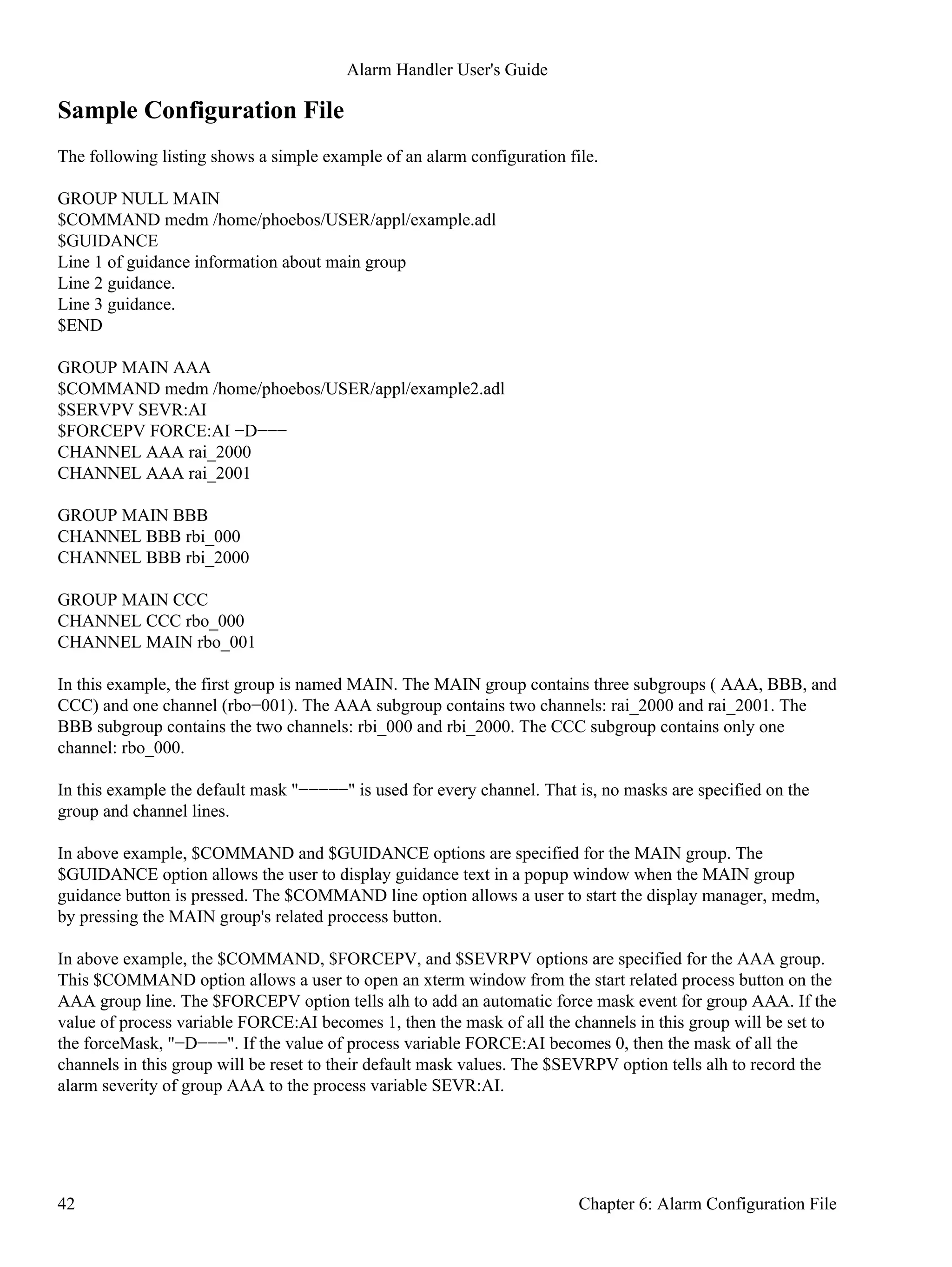 Sample Configuration File
The following listing shows a simple example of an alarm configuration file.
GROUP NULL MAIN
$COMMAND medm /home/phoebos/USER/appl/example.adl
$GUIDANCE
Line 1 of guidance information about main group
Line 2 guidance.
Line 3 guidance.
$END
GROUP MAIN AAA
$COMMAND medm /home/phoebos/USER/appl/example2.adl
$SERVPV SEVR:AI
$FORCEPV FORCE:AI −D−−−
CHANNEL AAA rai_2000
CHANNEL AAA rai_2001
GROUP MAIN BBB
CHANNEL BBB rbi_000
CHANNEL BBB rbi_2000
GROUP MAIN CCC
CHANNEL CCC rbo_000
CHANNEL MAIN rbo_001
In this example, the first group is named MAIN. The MAIN group contains three subgroups ( AAA, BBB, and
CCC) and one channel (rbo−001). The AAA subgroup contains two channels: rai_2000 and rai_2001. The
BBB subgroup contains the two channels: rbi_000 and rbi_2000. The CCC subgroup contains only one
channel: rbo_000.
In this example the default mask "−−−−−" is used for every channel. That is, no masks are specified on the
group and channel lines.
In above example, $COMMAND and $GUIDANCE options are specified for the MAIN group. The
$GUIDANCE option allows the user to display guidance text in a popup window when the MAIN group
guidance button is pressed. The $COMMAND line option allows a user to start the display manager, medm,
by pressing the MAIN group's related proccess button.
In above example, the $COMMAND, $FORCEPV, and $SEVRPV options are specified for the AAA group.
This $COMMAND option allows a user to open an xterm window from the start related process button on the
AAA group line. The $FORCEPV option tells alh to add an automatic force mask event for group AAA. If the
value of process variable FORCE:AI becomes 1, then the mask of all the channels in this group will be set to
the forceMask, "−D−−−". If the value of process variable FORCE:AI becomes 0, then the mask of all the
channels in this group will be reset to their default mask values. The $SEVRPV option tells alh to record the
alarm severity of group AAA to the process variable SEVR:AI.
Alarm Handler User's Guide
42 Chapter 6: Alarm Configuration File
 