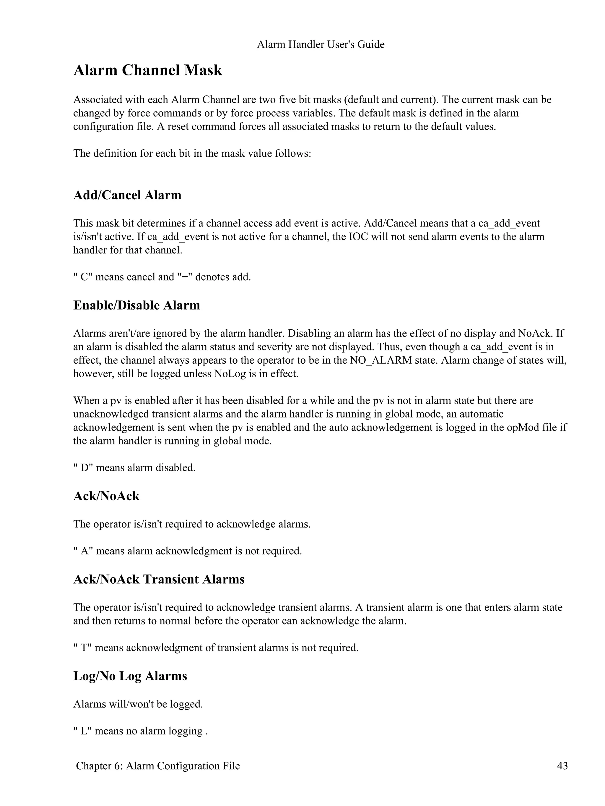 Alarm Channel Mask
Associated with each Alarm Channel are two five bit masks (default and current). The current mask can be
changed by force commands or by force process variables. The default mask is defined in the alarm
configuration file. A reset command forces all associated masks to return to the default values.
The definition for each bit in the mask value follows:
Add/Cancel Alarm
This mask bit determines if a channel access add event is active. Add/Cancel means that a ca_add_event
is/isn't active. If ca_add_event is not active for a channel, the IOC will not send alarm events to the alarm
handler for that channel.
" C" means cancel and "−" denotes add.
Enable/Disable Alarm
Alarms aren't/are ignored by the alarm handler. Disabling an alarm has the effect of no display and NoAck. If
an alarm is disabled the alarm status and severity are not displayed. Thus, even though a ca_add_event is in
effect, the channel always appears to the operator to be in the NO_ALARM state. Alarm change of states will,
however, still be logged unless NoLog is in effect.
When a pv is enabled after it has been disabled for a while and the pv is not in alarm state but there are
unacknowledged transient alarms and the alarm handler is running in global mode, an automatic
acknowledgement is sent when the pv is enabled and the auto acknowledgement is logged in the opMod file if
the alarm handler is running in global mode.
" D" means alarm disabled.
Ack/NoAck
The operator is/isn't required to acknowledge alarms.
" A" means alarm acknowledgment is not required.
Ack/NoAck Transient Alarms
The operator is/isn't required to acknowledge transient alarms. A transient alarm is one that enters alarm state
and then returns to normal before the operator can acknowledge the alarm.
" T" means acknowledgment of transient alarms is not required.
Log/No Log Alarms
Alarms will/won't be logged.
" L" means no alarm logging .
Alarm Handler User's Guide
Chapter 6: Alarm Configuration File 43
 