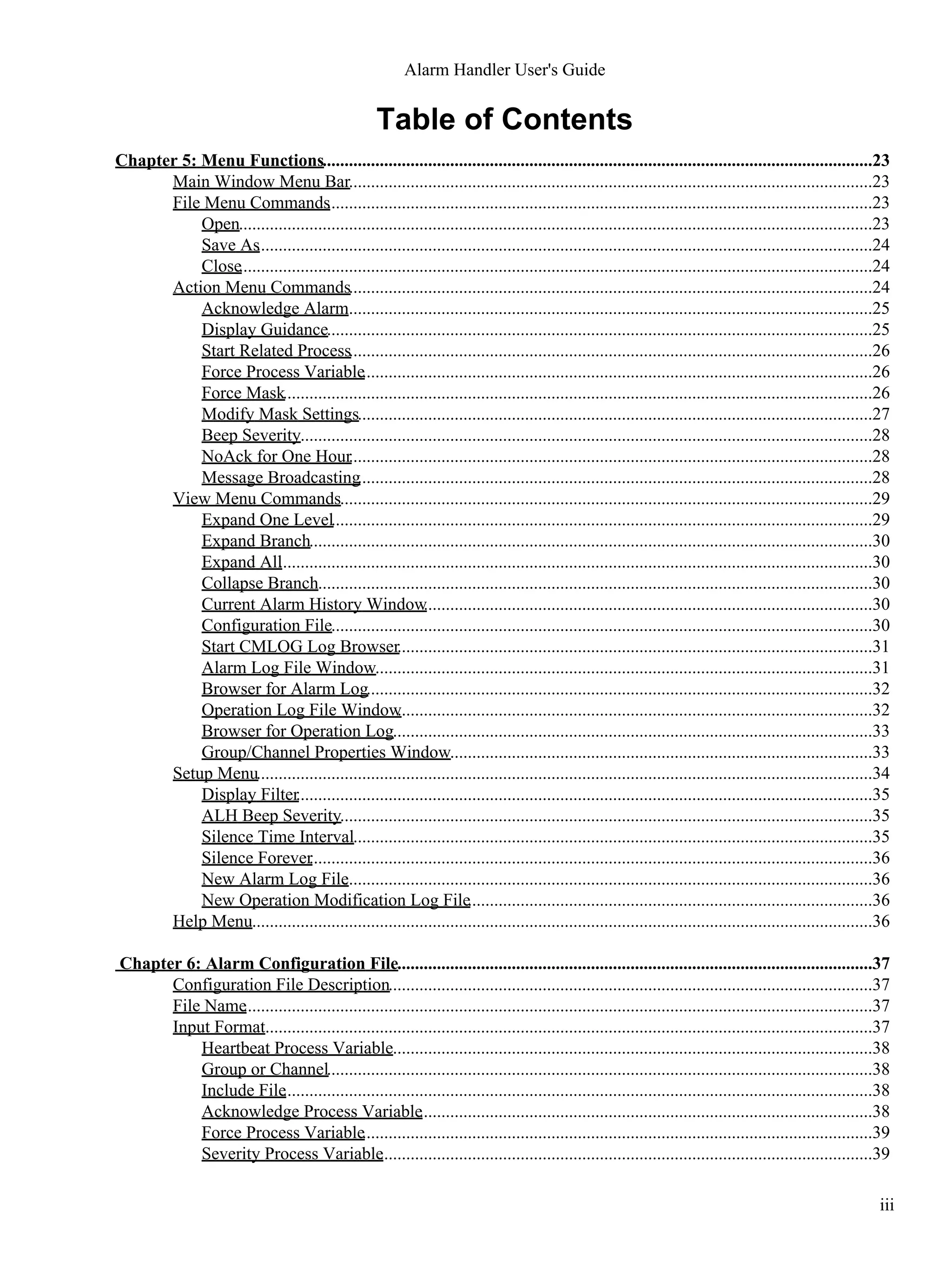 Table of Contents
Chapter 5: Menu Functions.............................................................................................................................23
Main Window Menu Bar.......................................................................................................................23
File Menu Commands............................................................................................................................23
Open................................................................................................................................................23
Save As............................................................................................................................................24
Close................................................................................................................................................24
Action Menu Commands.......................................................................................................................24
Acknowledge Alarm........................................................................................................................25
Display Guidance............................................................................................................................25
Start Related Process.......................................................................................................................26
Force Process Variable....................................................................................................................26
Force Mask......................................................................................................................................26
Modify Mask Settings.....................................................................................................................27
Beep Severity..................................................................................................................................28
NoAck for One Hour.......................................................................................................................28
Message Broadcasting.....................................................................................................................28
View Menu Commands.........................................................................................................................29
Expand One Level...........................................................................................................................29
Expand Branch................................................................................................................................30
Expand All.......................................................................................................................................30
Collapse Branch..............................................................................................................................30
Current Alarm History Window......................................................................................................30
Configuration File...........................................................................................................................30
Start CMLOG Log Browser............................................................................................................31
Alarm Log File Window.................................................................................................................31
Browser for Alarm Log...................................................................................................................32
Operation Log File Window............................................................................................................32
Browser for Operation Log.............................................................................................................33
Group/Channel Properties Window................................................................................................33
Setup Menu............................................................................................................................................34
Display Filter...................................................................................................................................35
ALH Beep Severity.........................................................................................................................35
Silence Time Interval......................................................................................................................35
Silence Forever................................................................................................................................36
New Alarm Log File........................................................................................................................36
New Operation Modification Log File............................................................................................36
Help Menu.............................................................................................................................................36
Chapter 6: Alarm Configuration File............................................................................................................37
Configuration File Description..............................................................................................................37
File Name...............................................................................................................................................37
Input Format..........................................................................................................................................37
Heartbeat Process Variable.............................................................................................................38
Group or Channel............................................................................................................................38
Include File......................................................................................................................................38
Acknowledge Process Variable.......................................................................................................38
Force Process Variable....................................................................................................................39
Severity Process Variable................................................................................................................39
Alarm Handler User's Guide
iii
 