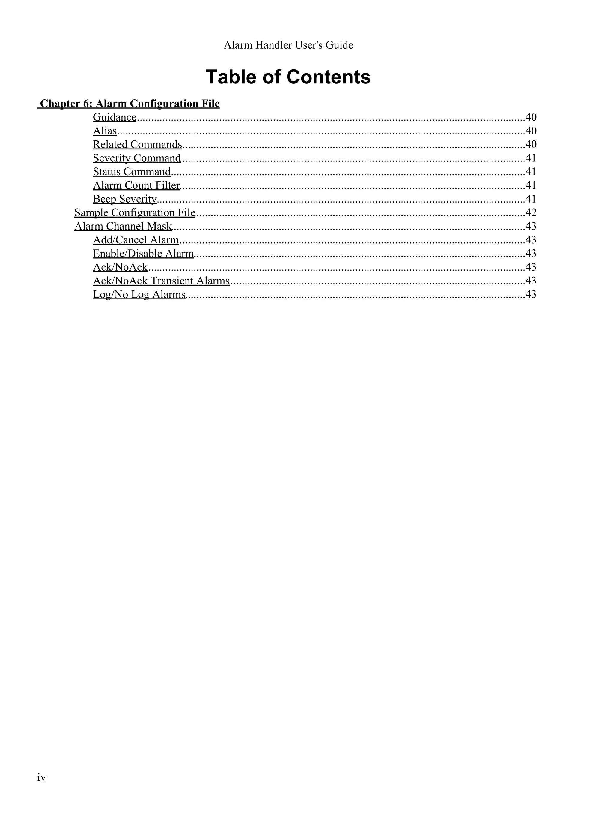 Table of Contents
Chapter 6: Alarm Configuration File
Guidance..........................................................................................................................................40
Alias.................................................................................................................................................40
Related Commands..........................................................................................................................40
Severity Command..........................................................................................................................41
Status Command..............................................................................................................................41
Alarm Count Filter..........................................................................................................................41
Beep Severity..................................................................................................................................41
Sample Configuration File.....................................................................................................................42
Alarm Channel Mask.............................................................................................................................43
Add/Cancel Alarm...........................................................................................................................43
Enable/Disable Alarm.....................................................................................................................43
Ack/NoAck......................................................................................................................................43
Ack/NoAck Transient Alarms.........................................................................................................43
Log/No Log Alarms........................................................................................................................43
Alarm Handler User's Guide
iv
 
