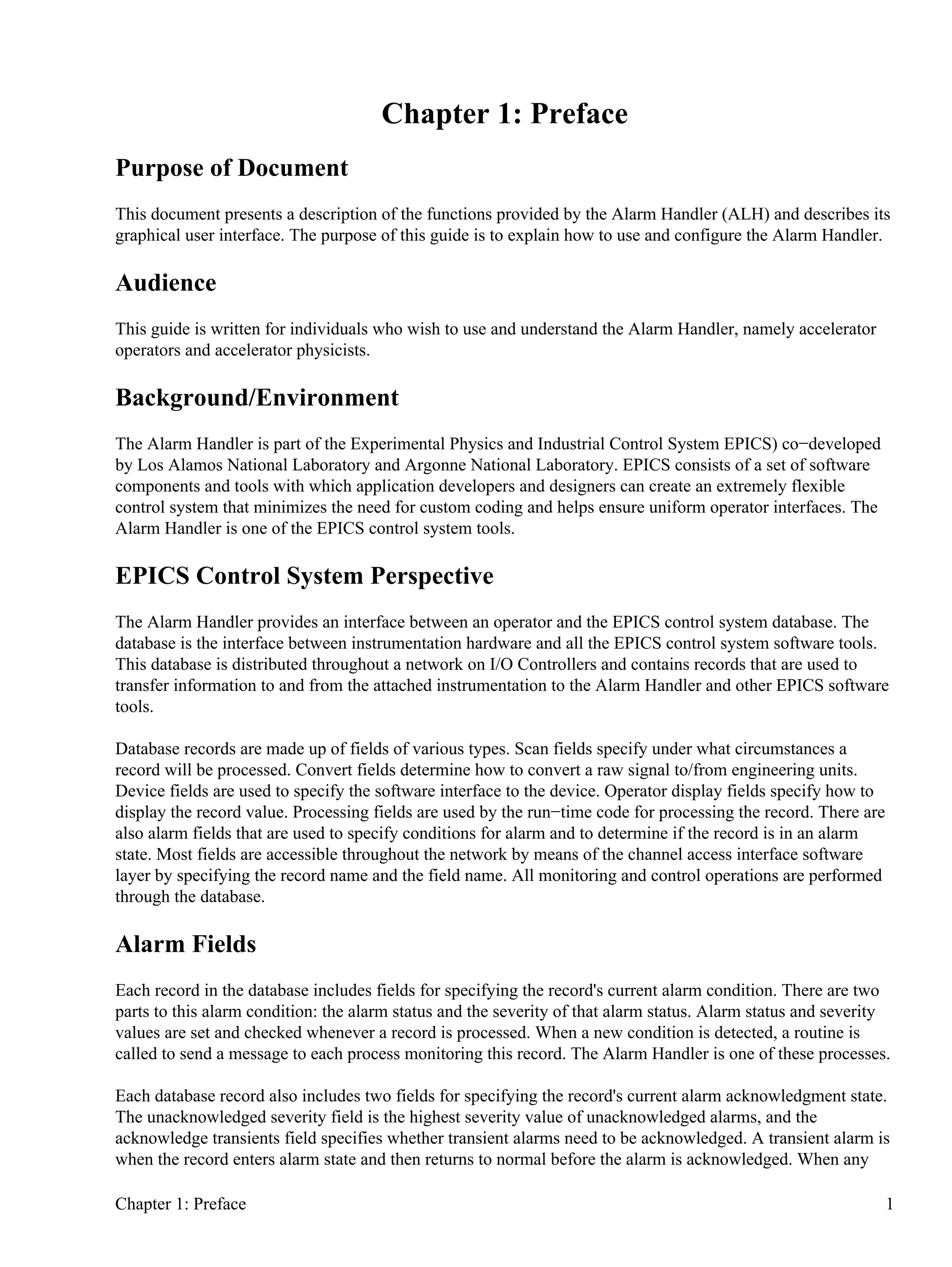 Chapter 1: Preface
Purpose of Document
This document presents a description of the functions provided by the Alarm Handler (ALH) and describes its
graphical user interface. The purpose of this guide is to explain how to use and configure the Alarm Handler.
Audience
This guide is written for individuals who wish to use and understand the Alarm Handler, namely accelerator
operators and accelerator physicists.
Background/Environment
The Alarm Handler is part of the Experimental Physics and Industrial Control System EPICS) co−developed
by Los Alamos National Laboratory and Argonne National Laboratory. EPICS consists of a set of software
components and tools with which application developers and designers can create an extremely flexible
control system that minimizes the need for custom coding and helps ensure uniform operator interfaces. The
Alarm Handler is one of the EPICS control system tools.
EPICS Control System Perspective
The Alarm Handler provides an interface between an operator and the EPICS control system database. The
database is the interface between instrumentation hardware and all the EPICS control system software tools.
This database is distributed throughout a network on I/O Controllers and contains records that are used to
transfer information to and from the attached instrumentation to the Alarm Handler and other EPICS software
tools.
Database records are made up of fields of various types. Scan fields specify under what circumstances a
record will be processed. Convert fields determine how to convert a raw signal to/from engineering units.
Device fields are used to specify the software interface to the device. Operator display fields specify how to
display the record value. Processing fields are used by the run−time code for processing the record. There are
also alarm fields that are used to specify conditions for alarm and to determine if the record is in an alarm
state. Most fields are accessible throughout the network by means of the channel access interface software
layer by specifying the record name and the field name. All monitoring and control operations are performed
through the database.
Alarm Fields
Each record in the database includes fields for specifying the record's current alarm condition. There are two
parts to this alarm condition: the alarm status and the severity of that alarm status. Alarm status and severity
values are set and checked whenever a record is processed. When a new condition is detected, a routine is
called to send a message to each process monitoring this record. The Alarm Handler is one of these processes.
Each database record also includes two fields for specifying the record's current alarm acknowledgment state.
The unacknowledged severity field is the highest severity value of unacknowledged alarms, and the
acknowledge transients field specifies whether transient alarms need to be acknowledged. A transient alarm is
when the record enters alarm state and then returns to normal before the alarm is acknowledged. When any
Chapter 1: Preface 1
 