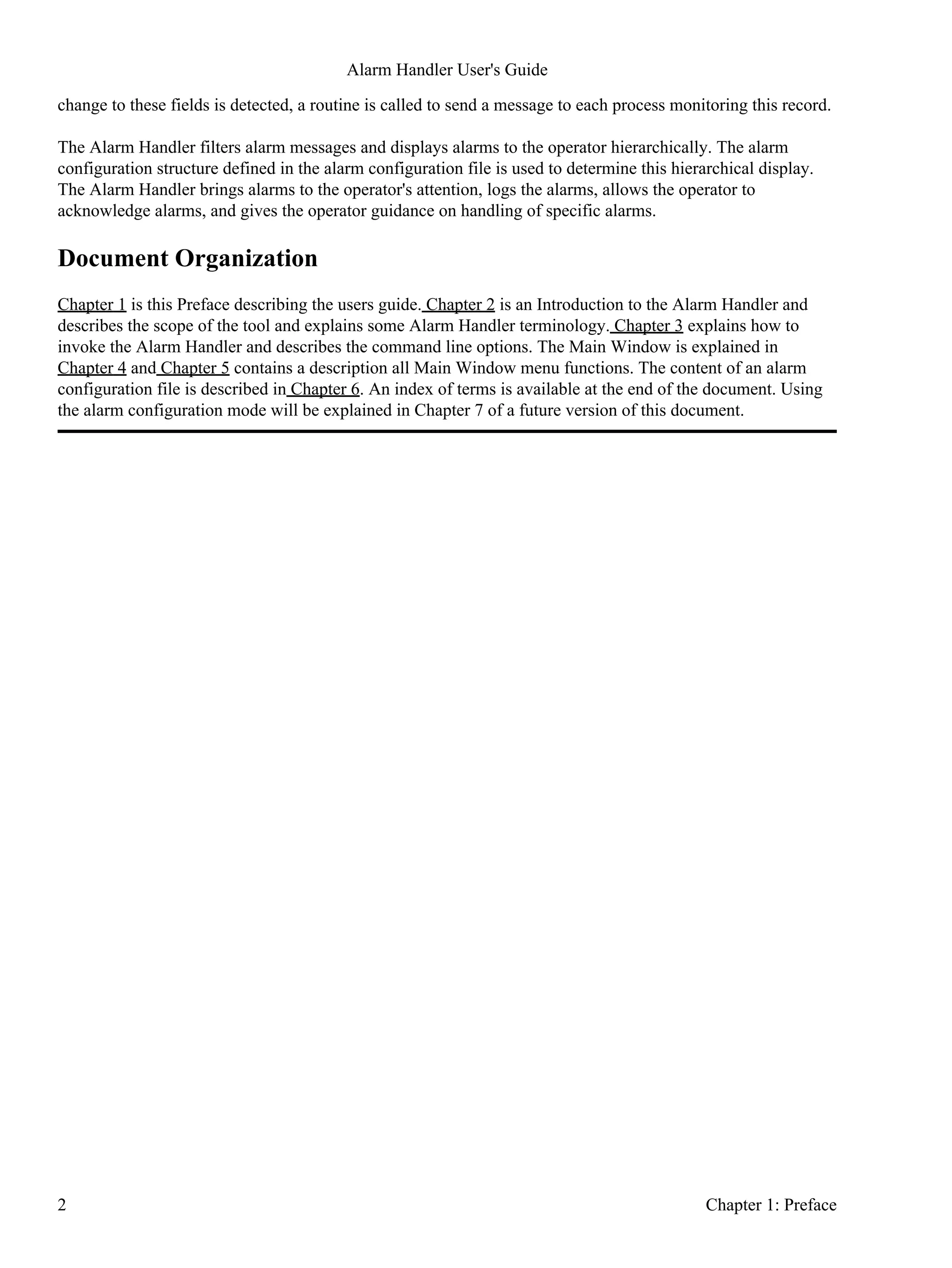 change to these fields is detected, a routine is called to send a message to each process monitoring this record.
The Alarm Handler filters alarm messages and displays alarms to the operator hierarchically. The alarm
configuration structure defined in the alarm configuration file is used to determine this hierarchical display.
The Alarm Handler brings alarms to the operator's attention, logs the alarms, allows the operator to
acknowledge alarms, and gives the operator guidance on handling of specific alarms.
Document Organization
Chapter 1 is this Preface describing the users guide. Chapter 2 is an Introduction to the Alarm Handler and
describes the scope of the tool and explains some Alarm Handler terminology. Chapter 3 explains how to
invoke the Alarm Handler and describes the command line options. The Main Window is explained in
Chapter 4 and Chapter 5 contains a description all Main Window menu functions. The content of an alarm
configuration file is described in Chapter 6. An index of terms is available at the end of the document. Using
the alarm configuration mode will be explained in Chapter 7 of a future version of this document.
Alarm Handler User's Guide
2 Chapter 1: Preface
 