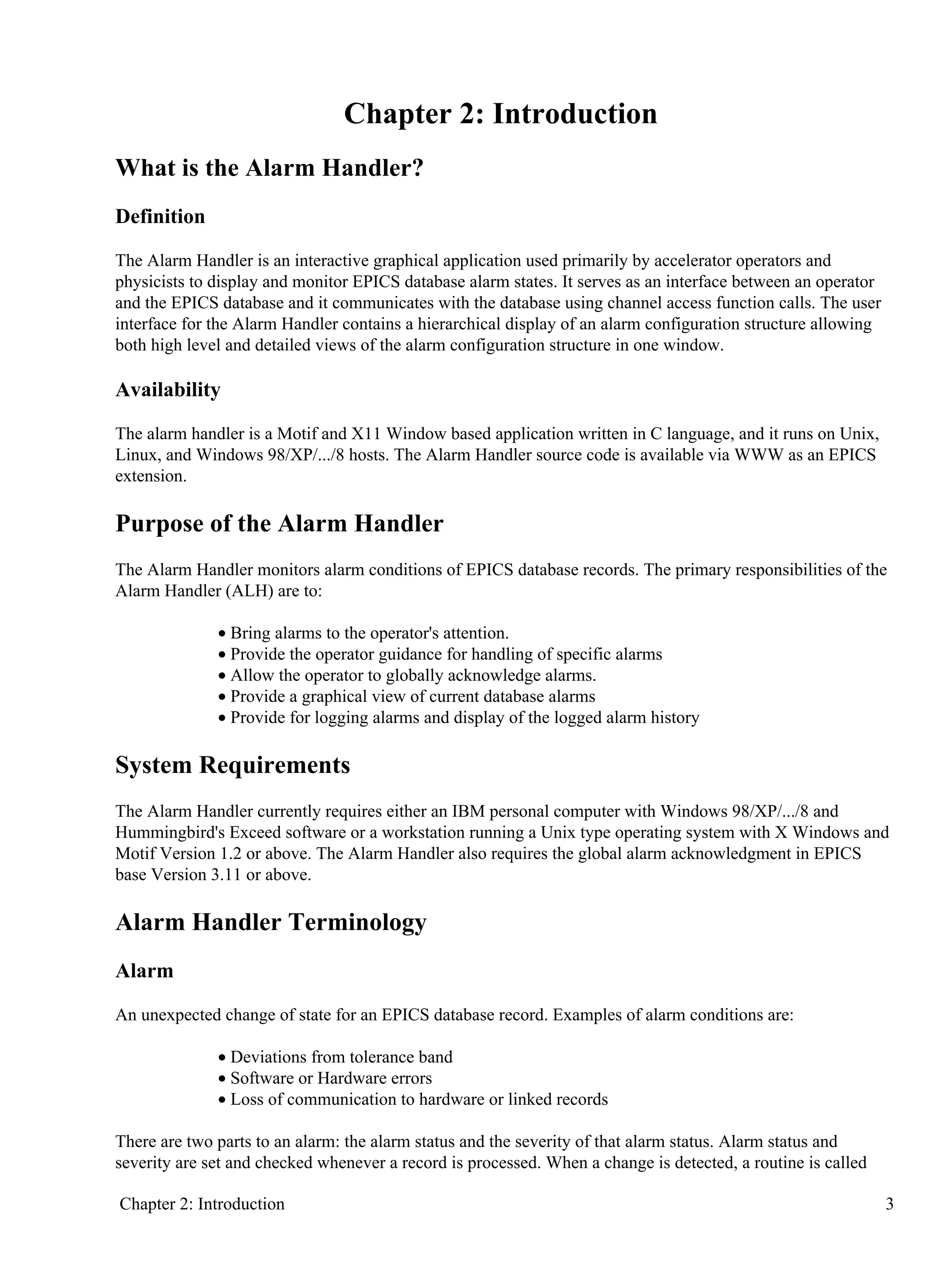 Chapter 2: Introduction
What is the Alarm Handler?
Definition
The Alarm Handler is an interactive graphical application used primarily by accelerator operators and
physicists to display and monitor EPICS database alarm states. It serves as an interface between an operator
and the EPICS database and it communicates with the database using channel access function calls. The user
interface for the Alarm Handler contains a hierarchical display of an alarm configuration structure allowing
both high level and detailed views of the alarm configuration structure in one window.
Availability
The alarm handler is a Motif and X11 Window based application written in C language, and it runs on Unix,
Linux, and Windows 98/XP/.../8 hosts. The Alarm Handler source code is available via WWW as an EPICS
extension.
Purpose of the Alarm Handler
The Alarm Handler monitors alarm conditions of EPICS database records. The primary responsibilities of the
Alarm Handler (ALH) are to:
Bring alarms to the operator's attention.•
Provide the operator guidance for handling of specific alarms•
Allow the operator to globally acknowledge alarms.•
Provide a graphical view of current database alarms•
Provide for logging alarms and display of the logged alarm history•
System Requirements
The Alarm Handler currently requires either an IBM personal computer with Windows 98/XP/.../8 and
Hummingbird's Exceed software or a workstation running a Unix type operating system with X Windows and
Motif Version 1.2 or above. The Alarm Handler also requires the global alarm acknowledgment in EPICS
base Version 3.11 or above.
Alarm Handler Terminology
Alarm
An unexpected change of state for an EPICS database record. Examples of alarm conditions are:
Deviations from tolerance band•
Software or Hardware errors•
Loss of communication to hardware or linked records•
There are two parts to an alarm: the alarm status and the severity of that alarm status. Alarm status and
severity are set and checked whenever a record is processed. When a change is detected, a routine is called
Chapter 2: Introduction 3
 
