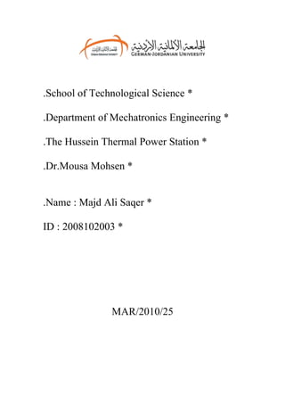 .School of Technological Science *

.Department of Mechatronics Engineering *

.The Hussein Thermal Power Station *

.Dr.Mousa Mohsen *


.Name : Majd Ali Saqer *

ID : 2008102003 *




               MAR/2010/25
 