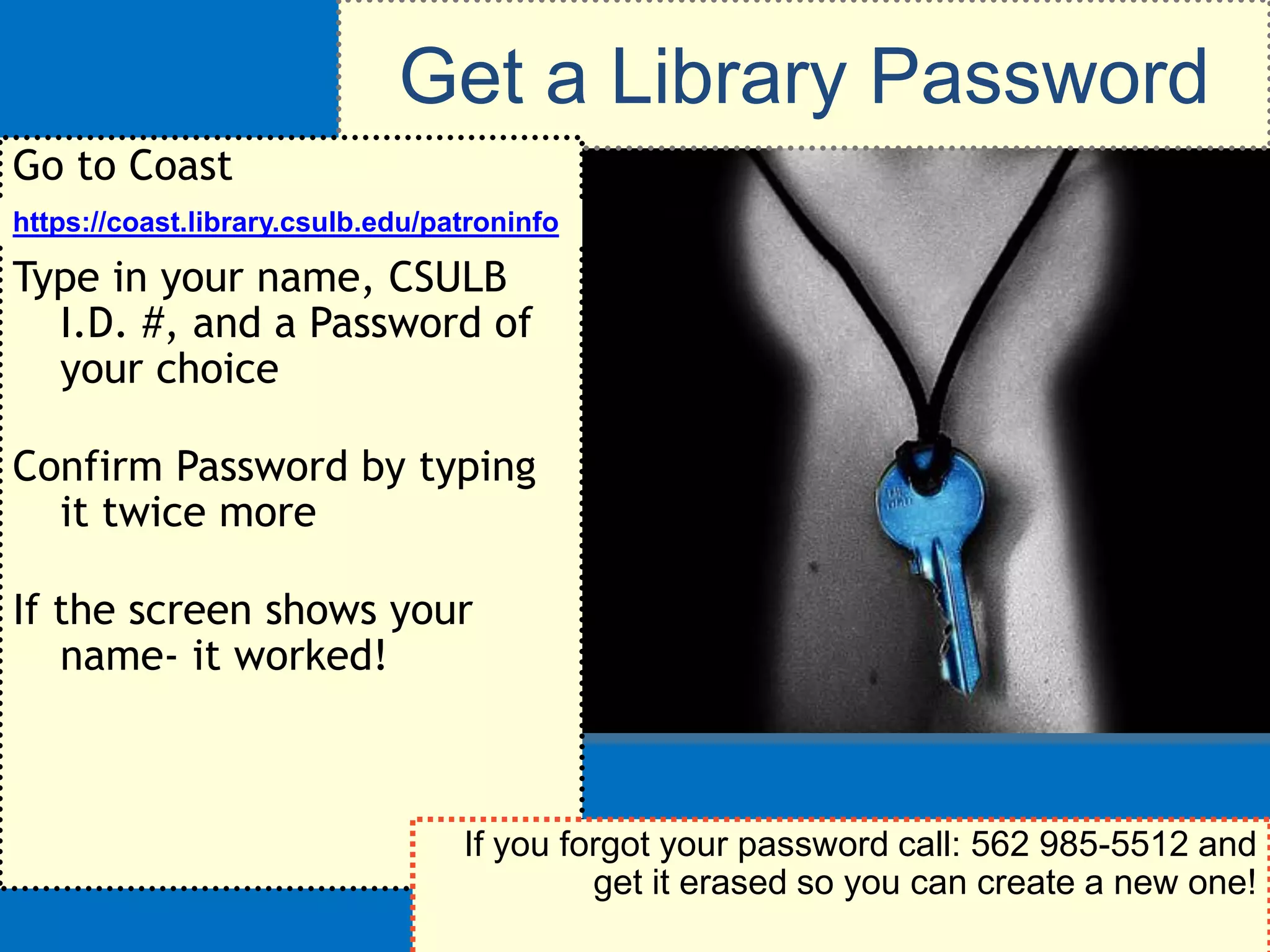 Get a Library Password
Go to Coast
https://coast.library.csulb.edu/patroninfo

Type in your name, CSULB
  I.D. #, and a Password of
  your choice

Confirm Password by typing
  it twice more

If the screen shows your
   name- it worked!



                                  If you forgot your password call: 562 985-5512 and
                                           get it erased so you can create a new one!
 