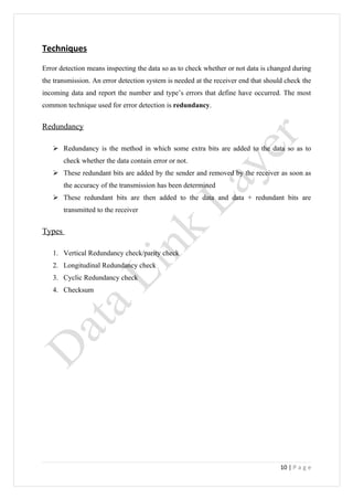 Techniques

Error detection means inspecting the data so as to check whether or not data is changed during
the transmission. An error detection system is needed at the receiver end that should check the
incoming data and report the number and type’s errors that define have occurred. The most
common technique used for error detection is redundancy.


Redundancy

    Redundancy is the method in which some extra bits are added to the data so as to
        check whether the data contain error or not.
    These redundant bits are added by the sender and removed by the receiver as soon as
        the accuracy of the transmission has been determined
    These redundant bits are then added to the data and data + redundant bits are
        transmitted to the receiver


Types

   1. Vertical Redundancy check/parity check
   2. Longitudinal Redundancy check
   3. Cyclic Redundancy check
   4. Checksum




                                                                                    10 | P a g e
 
