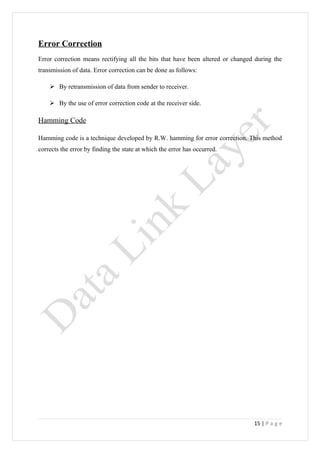 Error Correction
Error correction means rectifying all the bits that have been altered or changed during the
transmission of data. Error correction can be done as follows:

     By retransmission of data from sender to receiver.

     By the use of error correction code at the receiver side.

Hamming Code

Hamming code is a technique developed by R.W. hamming for error correction. This method
corrects the error by finding the state at which the error has occurred.




                                                                                15 | P a g e
 