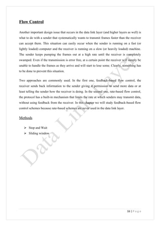 Flow Control

Another important design issue that occurs in the data link layer (and higher layers as well) is
what to do with a sender that systematically wants to transmit frames faster than the receiver
can accept them. This situation can easily occur when the sender is running on a fast (or
lightly loaded) computer and the receiver is running on a slow (or heavily loaded) machine.
The sender keeps pumping the frames out at a high rate until the receiver is completely
swamped. Even if the transmission is error free, at a certain point the receiver will simply be
unable to handle the frames as they arrive and will start to lose some. Clearly, something has
to be done to prevent this situation.

Two approaches are commonly used. In the first one, feedback-based flow control, the
receiver sends back information to the sender giving it permission to send more data or at
least telling the sender how the receiver is doing. In the second one, rate-based flow control,
the protocol has a built-in mechanism that limits the rate at which senders may transmit data,
without using feedback from the receiver. In this chapter we will study feedback-based flow
control schemes because rate-based schemes are never used in the data link layer.


Methods

    Stop and Wait
    Sliding window




                                                                                     16 | P a g e
 