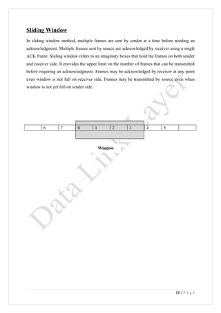 Sliding Window
In sliding window method, multiple frames are sent by sender at a time before needing an
acknowledgment. Multiple frames sent by source are acknowledged by receiver using a single
ACK frame. Sliding window refers to an imaginary boxes that hold the frames on both sender
and receiver side. It provides the upper limit on the number of frames that can be transmitted
before requiring an acknowledgment. Frames may be acknowledged by receiver at any point
even window is not full on receiver side. Frames may be transmitted by source even when
window is not yet full on sender side.




         6         7         0           1        2      3         4        5



                                             Window




                                                                                   18 | P a g e
 