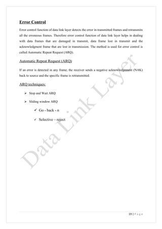 Error Control
Error control function of data link layer detects the error in transmitted frames and retransmits
all the erroneous frames. Therefore error control function of data link layer helps in dealing
with data frames that are damaged in transmit, data frame lost in transmit and the
acknowledgment frame that are lost in transmission. The method is used for error control is
called Automatic Repeat Request (ARQ).

Automatic Repeat Request (ARQ)

If an error is detected in any frame, the receiver sends a negative acknowledgement (NAK)
back to source and the specific frame is retransmitted.

ARQ techniques:

    Stop and Wait ARQ

    Sliding window ARQ

            Go - back - n

              Selective – reject




                                                                                     19 | P a g e
 