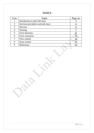 INDEX
S no                           Topic        Page no
 1     Introduction to data link layer         3
 2     Services provided to network layer      4
 3     Services                                6
 4     Framing                                 7
 5     Error detection                         8
 6     Error correction                       15
 7     Flow control                           16
 8     Error control                          19
 9     References                             24




                                               2|Page
 