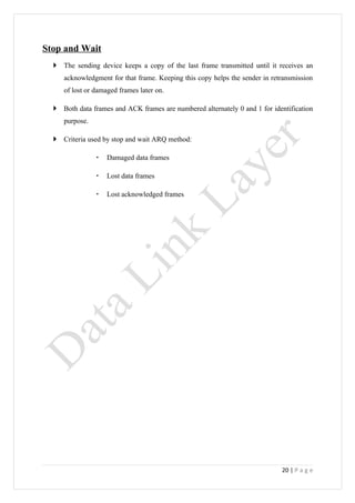 Stop and Wait
   The sending device keeps a copy of the last frame transmitted until it receives an
     acknowledgment for that frame. Keeping this copy helps the sender in retransmission
     of lost or damaged frames later on.

   Both data frames and ACK frames are numbered alternately 0 and 1 for identification
     purpose.

   Criteria used by stop and wait ARQ method:

                   Damaged data frames

                   Lost data frames

                   Lost acknowledged frames




                                                                             20 | P a g e
 