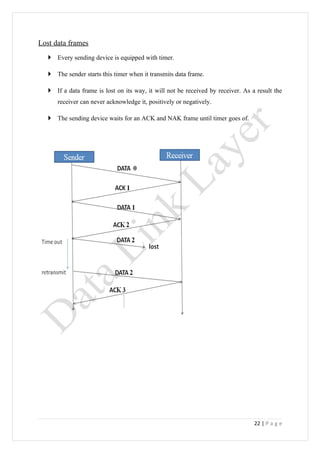 Lost data frames
    Every sending device is equipped with timer.

    The sender starts this timer when it transmits data frame.

    If a data frame is lost on its way, it will not be received by receiver. As a result the
      receiver can never acknowledge it, positively or negatively.

    The sending device waits for an ACK and NAK frame until timer goes of.




                                                                                  22 | P a g e
 