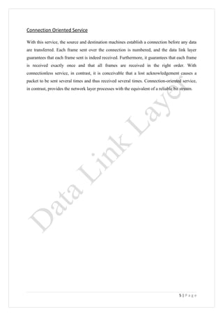 Connection Oriented Service

With this service, the source and destination machines establish a connection before any data
are transferred. Each frame sent over the connection is numbered, and the data link layer
guarantees that each frame sent is indeed received. Furthermore, it guarantees that each frame
is received exactly once and that all frames are received in the right order. With
connectionless service, in contrast, it is conceivable that a lost acknowledgement causes a
packet to be sent several times and thus received several times. Connection-oriented service,
in contrast, provides the network layer processes with the equivalent of a reliable bit stream.




                                                                                       5|Page
 