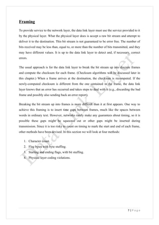 Framing
To provide service to the network layer, the data link layer must use the service provided to it
by the physical layer. What the physical layer does is accept a raw bit stream and attempt to
deliver it to the destination. This bit stream is not guaranteed to be error free. The number of
bits received may be less than, equal to, or more than the number of bits transmitted, and they
may have different values. It is up to the data link layer to detect and, if necessary, correct
errors.

The usual approach is for the data link layer to break the bit stream up into discrete frames
and compute the checksum for each frame. (Checksum algorithms will be discussed later in
this chapter.) When a frame arrives at the destination, the checksum is recomputed. If the
newly-computed checksum is different from the one contained in the frame, the data link
layer knows that an error has occurred and takes steps to deal with it (e.g., discarding the bad
frame and possibly also sending back an error report).

Breaking the bit stream up into frames is more difficult than it at first appears. One way to
achieve this framing is to insert time gaps between frames, much like the spaces between
words in ordinary text. However, networks rarely make any guarantees about timing, so it is
possible these gaps might be squeezed out or other gaps might be inserted during
transmission. Since it is too risky to count on timing to mark the start and end of each frame,
other methods have been devised. In this section we will look at four methods:

    1. Character count.
    2. Flag bytes with byte stuffing.
    3. Starting and ending flags, with bit stuffing.
    4. Physical layer coding violations.




                                                                                      7|Page
 