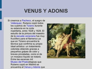 VENUS Y ADONIS
Si creemos a Pacheco, el suegro de
   Velázquez, Rubens copió todos
   los cuadros de Tiziano durante
   su estancia en la corte
   madrileña, entre 1628 y 1629. El
   estudio de la pintura del maestro
   de la escuela veneciana fue muy
   fructífero para el flamenco ya
   que en Tiziano encuentra la
   técnica que confirma su propio
   ideal artístico: un tratamiento
   colorista obtenido gracias a
   pequeños golpes de color y
   breves pinceladas, como si de
   un mosaico líquido se tratará.
   Entre las escenas mit
   Museo del Pradoológicas que
   Rubens copió en Madrid se
   encuentra el Venus y Adonis que
 