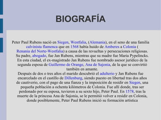 BIOGRAFÍA

Peter Paul Rubens nació en Siegen, Westfalia, (Alemania), en el seno de una familia
        calvinista flamenca que en 1568 había huido de Amberes a Colonia (
   Renania del Norte-Westfalia) a causa de las revueltas y persecuciones religiosas.
  Su padre, abogado, fue Jan Rubens, mientras que su madre fue Maria Pypelincks.
   En esta ciudad, el ex-magistrado Jan Rubens fue nombrado asesor jurídico de la
   segunda esposa de Guillermo de Orange, Ana de Sajonia, de la que se convirtió
                                  también en amante.
   Después de dos o tres años el marido descubrió el adulterio y Jan Rubens fue
   encarcelado en el castillo de Dillenburg, siendo puesto en libertad tras dos años
  de cautiverio, con el pago de una fianza y la imposición de residir en Siegen, una
     pequeña población a ochenta kilómetros de Colonia. Fue allí donde, tras ser
    perdonado por su esposa, tuvieron a su sexto hijo, Peter Paul. En 1578, tras la
   muerte de la princesa Ana de Sajonia, se le permitió volver a residir en Colonia,
         donde posiblemente, Peter Paul Rubens inició su formación artística
 
