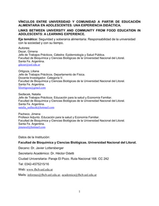 VÍNCULOS ENTRE UNIVERSIDAD Y COMUNIDAD A PARTIR DE EDUCACIÓN
ALIMENTARIA EN ADOLESCENTES: UNA EXPERIENCIA DIDÁCTICA.
LINKS BETWEEN UNIVERSITY AND COMMUNITY FROM FOOD EDUCATION IN
ADOLESCENTS: A LEARNING EXPERIENCE.
Eje temático: Seguridad y soberanía alimentaria: Responsabilidad de la universidad
con la sociedad y con su tiempo.
Autores:
Dezar, Gimena
Jefe de Trabajos Prácticos. Cátedra: Epidemiología y Salud Pública.
Facultad de Bioquímica y Ciencias Biológicas de la Universidad Nacional del Litoral.
Santa Fe. Argentina.
gdezar@unl.edu.ar
Ortigoza, Liliana
Jefe de Trabajos Prácticos. Departamento de Física.
Docente Investigador. Categoría V.
Facultad de Bioquímica y Ciencias Biológicas de la Universidad Nacional del Litoral.
Santa Fe. Argentina.
liliortigoza@gmail.com
Sedlacek, Natalia
Jefe de Trabajos Prácticos. Educación para la salud y Economía Familiar.
Facultad de Bioquímica y Ciencias Biológicas de la Universidad Nacional del Litoral.
Santa Fe. Argentina.
natalia_sedlacek@hotmail.com
Pacheco, Jimena
Profesor Adjunto. Educación para la salud y Economía Familiar.
Facultad de Bioquímica y Ciencias Biológicas de la Universidad Nacional del Litoral.
Santa Fe. Argentina.
jimenoel@hotmail.com

Datos de la Institución:
Facultad de Bioquímica y Ciencias Biológicas. Universidad Nacional del Litoral.
Decano: Dr. Javier Lottersberger
Secretario Académico: Dr. Héctor Odetti
Ciudad Universitaria- Paraje El Pozo. Ruta Nacional 168. CC 242
Tel: 0342-4575215/16
Web: www.fbcb.unl.edu.ar
Mails: informes@fbcb.unl.edu.ar, academica@fbcb.unl.edu.ar

1

 